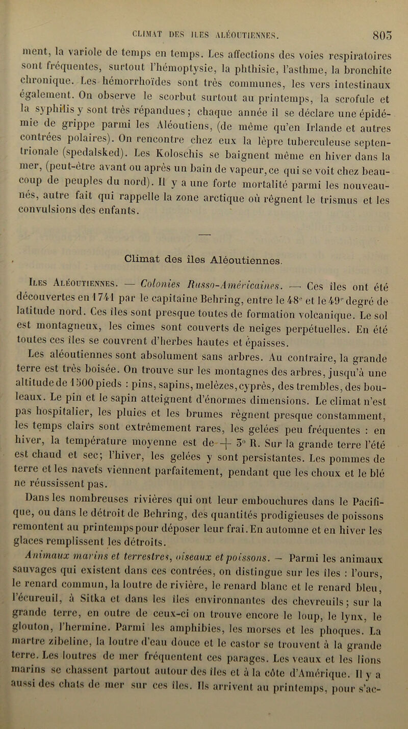 nient, la variole de temps en temps. Les affections des voies respiratoires sont liéquentes, surtout 1 hémoptysie, la phthisie, l’asthme, la bronchite cluunique. Les hémorrhoïdes sont très communes, les vers intestinaux également. On observe le scorbut surtout au printemps, la scrofule et la syphilis y sont très répandues; chaque année il se déclare une épidé- mie de grippe parmi les Aléoutiens, (de même qu’en Irlande et autres contrées polaires). On rencontre chez eux la lèpre tuberculeuse septen- trionale (spedalsked). Les Koloschis se baignent même en hiver dans la mer, (peut-être avant ou après un bain de vapeur,ce qui se voit chez beau- coup de peuples du nord). Il y aune forte mortalité parmi les nouveau- nés, autre fait qui rappelle la zone arctique où régnent le trismus et les convulsions des enfants. Climat des îles Aléoutiennes. Iles Aléoutiennes. — Colonie.s Russo-Américaines. — Ces îles ont été découvertes en 1741 par le capitaine Behring, entre le 48R et le 49'' degré de latitude nord. Ces îles sont presque toutes de formation volcanique. Le sol est montagneux, les cimes sont couverts de neiges perpétuelles. En été toutes ces îles se couvrent d’herbes hautes et épaisses. Les aléoutiennes sont absolument sans arbres. Au contraire, la grande terre est très boisée. On trouve sur les montagnes des arbres, jusqu’à une altitude de 1500 pieds : pins, sapins, melèzes, cyprès, des trembles, des bou- leaux. Le pin et le sapin atteignent d’énormes dimensions. Le climat n’est pas hospitalier, les pluies et les brumes régnent presque constamment, les temps clairs sont extrêmement rares, les gelées peu fréquentes : en hiver, la température moyenne est de -j- 5n R. Sur la grande terre l’été est chaud et sec; 1 hiver, les gelées y sont persistantes. Les pommes de terre et les navets viennent parfaitement, pendant que les choux et le blé ne réussissent pas. Dans les nombreuses rivières qui ont leur embouchures dans le Pacifi- que, ou dans le détroit de Behring, des quantités prodigieuses de poissons remontent au printemps pour déposer leur frai. En automne et en hiver les glaces remplissent les détroits. Animaux marins et terrestres, oiseaux et poissons. — Parmi les animaux sauvages qui existent dans ces contrées, on distingue sur les îles : l’ours, le renard commun, la loutre de rivière, le renard blanc et le renard bleu, l’écureuil, à Sitka et dans les îles environnantes des chevreuils; sur la grande terre, en outre de ceux-ci on trouve encore le loup, le lynx, le glouton, 1 hermine. Parmi les amphibies, les morses et les phoques. La martre zibeline, la loutre d’eau douce et le castor se trouvent à la grande terre. Les loutres de mer fréquentent ces parages. Les veaux et les lions marins se chassent partout autour des îles et à la côte d’Amérique. Il y a aussi des chats de mer sur ces îles. Ils arrivent au printemps, pour s’ac-