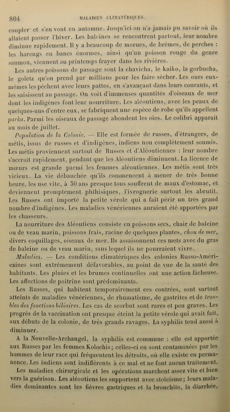 coupler et s'en vont en automne. Jusqu’ici on n’a jamais pu savoir où ils allaient passer l’hiver. Les baleines se rencontrent partout, leur nombre diminue rapidement. Il y a beaucoup de morues, de brèmes, de perches : les harengs en bancs énormes, ainsi qu’un poisson rouge du genre saumon, viennent au printemps frayer dans les rivières. Les autres poissons de passage sont la chavicha, le kaiko, la gorbucha, le goletz qu’on prend par millions pour les faire sécher. Les ours eux- mèmes les pèchent avec leurs pattes, en s’avançant dans leurs courants, et les saisissent au passage. On voit d’immenses quantités d’oiseaux de mer dont les indigènes font leur nourriture. Les aléoutiens, avec les peaux de quelques-uns d’entre eux, se fabriquent une espèce de robe qu ils appellent parka. Parmi les oiseaux de passage abondent les oies. Le colibri apparait au mois de juillet. Population de la Colonie. — Elle est formée de russes, d’étrangers, de métis, issus de russes et d’indigènes, indiens non complètement soumis. Les métis proviennent surtout de Russes et d’Aléoutiennes : leur nombre s’accroît rapidement, pendant que les Aléoutiens diminuent. La licence de mœurs est grande parmi les femmes aléoutiennes. Les métis sont très vicieux. La vie débauchée qu’ils commencent à mener de très bonne heure, les use vite, à 50 ans presque tous souffrent de maux d’estomac, et deviennent promptement phthisiques, l’ivrognerie surtout les abrutit. Les Russes ont importé la petite vérole qui a fait, périr un très grand nombre d’indigènes. Les maladies vénériennes auraient été apportées par les chasseurs. La nourriture des Aléoutiens consiste en poissons secs, chair de baleine ou de veau marin, poissons frais, racine de quelques plantes, cliuu de mer, divers coquillages, oiseaux de mer. Ils assaisonnent ces mets avec du gras de baleine ou de veau marin, sans lequel ils ne pourraient vivre. Maladies. — Les conditions climatériques des colonies Russo-Améri- caines sont extrêmement défavorables, au point de vue de la santé des habitants. Les pluies et les brumes continuelles ont une action fâcheuse. Les affections de poitrine sont prédominants. Les Russes, qui habitent temporairement ces contrées, sont surtout atteints de maladies vénériennes, de rhumatisme, de gastrites et de trou- bles des fondions biliaires. Les cas de scorbut sont rares et peu graves. Les progrès de la vaccination ont presque éteint la petite vérole qui avait fait, aux débuts de la colonie, de très grands ravages. La syphilis tend aussi a diminuer. A la Nouvelle-Archangel, la syphilis est commune : elle est apportée aux Russes par les femmes Kolochis; celles-ci en sont contaminées par les hommes de leur race qui fréquentent les détroits, où elle existe en perma- nence. Les indiens sont indifférents à ce mal et ne font aucun traitement. Les maladies chirurgicale et les opérations marchent assez vite et bien vers la guérison. Les aléoutiens les supportent avec stoïcisme; leurs mala- dies dominantes sont les fièvres gastriques et la bronchite, la diarrhée,