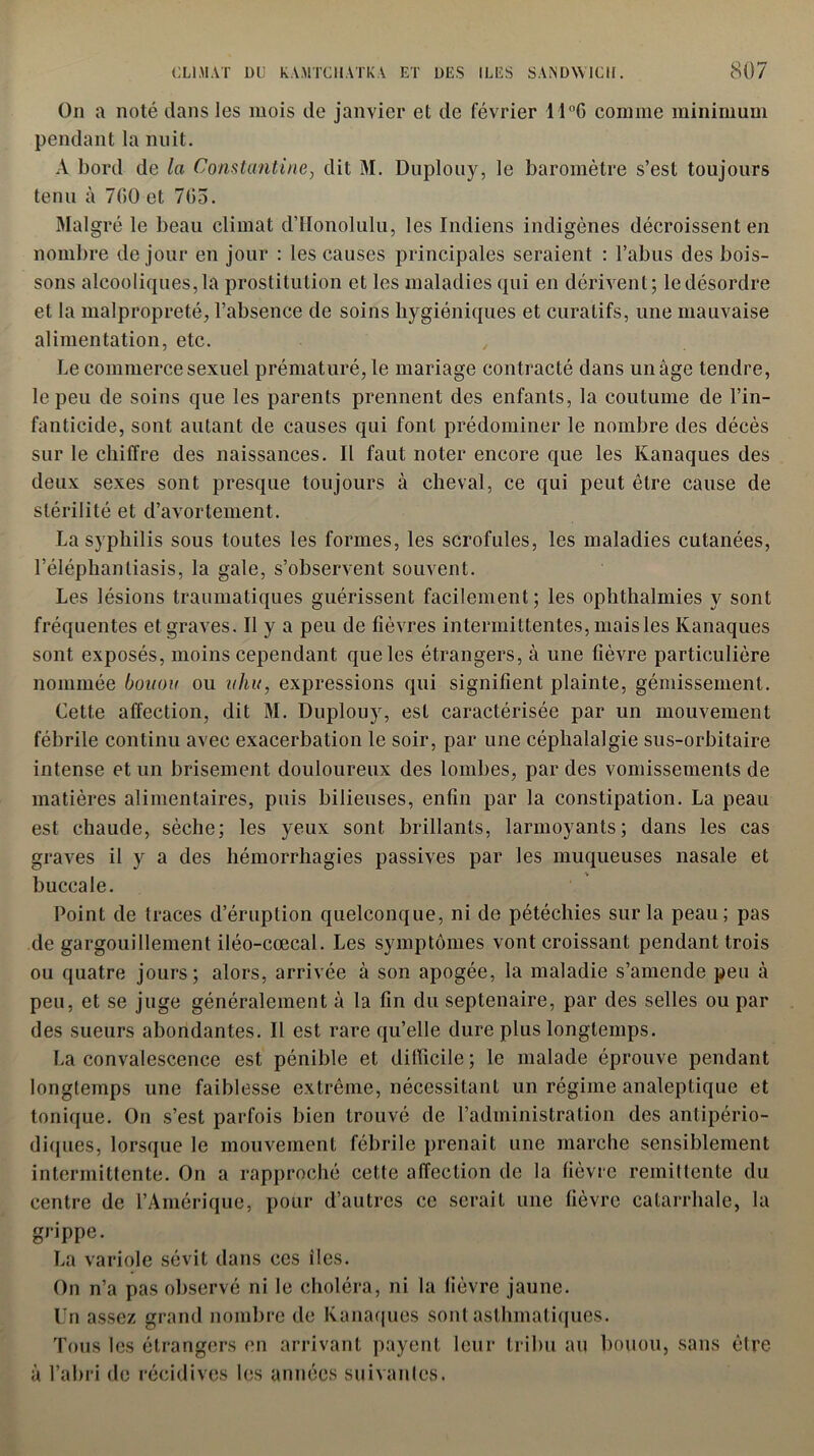 On a noté dans les mois de janvier et de février 14°G comme minimum pendant la nuit. A bord de la Comtantine, dit M. Duplouy, le baromètre s’est toujours tenu à 7(>0 et 705. Malgré le beau climat d’Honolulu, les Indiens indigènes décroissent en nombre de jour en jour : les causes principales seraient : l’abus des bois- sons alcooliques, la prostitution et les maladies qui en dérivent; le désordre et la malpropreté, l’absence de soins hygiéniques et curatifs, une mauvaise alimentation, etc. Le commerce sexuel prématuré, le mariage contracté dans un âge tendre, le peu de soins que les parents prennent des enfants, la coutume de l’in- fanticide, sont autant de causes qui font prédominer le nombre des décès sur le chiffre des naissances. Il faut noter encore que les Kanaques des deux sexes sont presque toujours à cheval, ce qui peut être cause de stérilité et d’avortement. La syphilis sous toutes les formes, les scrofules, les maladies cutanées, l’éléphantiasis, la gale, s’observent souvent. Les lésions traumatiques guérissent facilement; les ophthalmies y sont fréquentes et graves. Il y a peu de fièvres intermittentes, mais les Kanaques sont exposés, moins cependant que les étrangers, à une fièvre particulière nommée bouou ou uhu, expressions qui signifient plainte, gémissement. Cette affection, dit M. Duplouy, est caractérisée par un mouvement fébrile continu avec exacerbation le soir, par une céphalalgie sus-orbitaire intense et un brisement douloureux des lombes, par des vomissements de matières alimentaires, puis bilieuses, enfin par la constipation. La peau est chaude, sèche; les yeux sont brillants, larmoyants; dans les cas graves il y a des hémorrhagies passives par les muqueuses nasale et buccale. Point de traces d’éruption quelconque, ni de pétéchies sur la peau; pas de gargouillement iléo-cœcal. Les symptômes vont croissant pendant trois ou quatre jours; alors, arrivée à son apogée, la maladie s’amende peu à peu, et se juge généralement à la fin du septénaire, par des selles ou par des sueurs abondantes. Il est rare qu’elle dure plus longtemps. La convalescence est pénible et difficile ; le malade éprouve pendant longtemps une faiblesse extrême, nécessitant un régime analeptique et tonique. On s’est parfois bien trouvé de l’administration des antipério- diques, lorsque le mouvement fébrile prenait une marche sensiblement intermittente. On a rapproché cette affection de la fièvre rémittente du centre de l’Amérique, pour d’autres ce serait une fièvre catarrhale, la grippe. La variole sévit dans ces îles. » a On n’a pas observé ni le choléra, ni la fièvre jaune. Un assez grand nombre de Kanaques sont asthmatiques. Tous les étrangers en arrivant payent leur tribu au bouou, sans être l’abri de récidives les années suivantes.