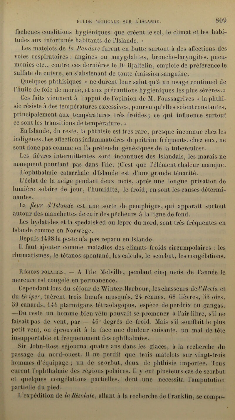 fàcheues conditions hygiéniques, que créent le sol, le climat et les habi- tudes aux infortunés habitants de l’Islande. » Les matelots de la Pandore furent en butte surtout à des affections des voies respiratoires : angines ou amygdalites, broncho-laryngites, pneu- monies etc., contre ces dernières le Dr Iljaltelin, emploie de préférence le sulfate de cuivre, en s’abstenant de toute émission sanguine. Quelques phthisiques « ne durent leur salut qu’à un usage continuel de l’huile de foie de morue, et aux précautions hygiéniques les plus sévères. » Ces faits viennent à l’appui de l’opinion de M. Foussagrives « la phthi- sie résiste à des températures excessives, pourvu qu’elles soientconstantes, principalement aux températures très froides ; ce qui influence surtout ce sont les transitions de température. » En Islande, du reste, la phthisie est très rare, presque inconnue chez les indigènes. Les affections inflammatoires de poitrine fréquents, chez eux, ne sont donc pas comme on l’a prétendu génésiques de la tuberculose. Les fièvres intermittentes sont inconnues des Islandais, les marais ne manquent pourtant pas dans l’ile. (C’est que l’élément chaleur manque. L’ophthalmie catarrhale d’Islande est d’une grande ténacité. L’éclat de la neige pendant deux mois, après une longue privation de lumière solaire de jour, l’humidité, le froid, en sont les causes détermi- nantes. La fleur d'Islande est une sorte de pemphigus, qui apparaît surtout autour des manchettes de cuir des pêcheurs à la ligne de fond. Les hydatides et la spedalsked ou lèpre du nord, sont très fréquentes en Islande comme en Norwège. Depuis 1498 la peste n’a pas reparu en Islande. Il faut ajouter comme maladies des climats froids circumpolaires : les rhumatismes, le tétanos spontané, les calculs, le scorbut, les congélations. Régions polaires. — A l’ile Melville, pendant cinq mois de l’année le mercure est congelé en permanence. Cependant lors du séjour de Winter-Ifarbour, les chasseurs del’Ifecla et du Griper, tuèrent trois bœufs musqués, 24 rennes, 08 lièvres, 05 oies, 09 canards, 144 plarmigans tétraolagopus, espèce de perdrix ou gangas. —Du reste un homme bien vêtu pouvait se promener à l’air libre, s’il ne faisait pas de vent, par — 46° degrés de froid. Mais s’il soufflait le plus petit vent, on éprouvait à la face une douleur cuisante, un mal de tète insupportable et fréquemment des ophthalmies. Sir John-Ross séjourna quatre ans dans les glaces, à la recherche du passage du nord-ouest. Il ne perdit que trois matelots sur vingt-trois hommes d’équipage ; un de scorbut, deux de phthisie importée. Tous eurent l’ophlhalmie des régions polaires. Il y eut plusieurs cas de scorbut et quelques congélations partielles, dont une nécessita l’ampulution partielle du pied. L’expédition de laRésolute, allant à la recherche de Franklin, se eompo-