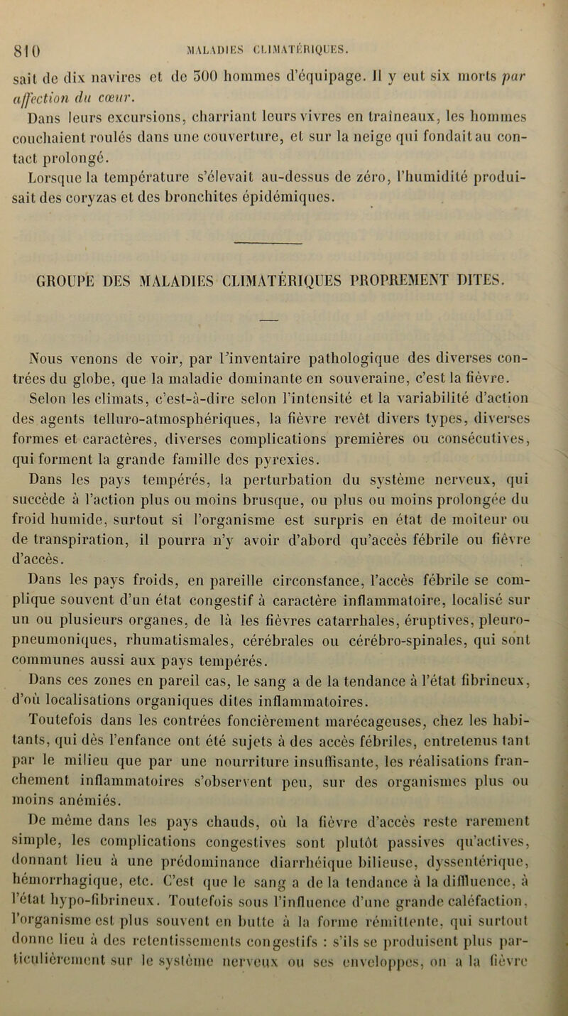 sait tic dix navires et de 500 hommes d’équipage. Il y eut six morts pur affection du cœur. Dans leurs excursions, charriant leurs vivres en traîneaux, les hommes couchaient roulés dans une couverture, et sur la neige qui fondait au con- tact prolongé. Lorsque la température s’élevait au-dessus de zéro, l’humidité produi- sait des coryzas et des bronchites épidémiques. GROUPE DES MALADIES CLIMATÉRIQUES PROPREMENT DITES. Nous venons de voir, par l’inventaire pathologique des diverses con- trées du globe, que la maladie dominante en souveraine, c’est la fièvre. Selon les climats, c’est-à-dire selon l’intensité et la variabilité d’action des agents telluro-atmosphériques, la fièvre revêt divers types, diverses formes et caractères, diverses complications premières ou consécutives, qui forment la grande famille des pyrexies. Dans les pays tempérés, la perturbation du système nerveux, qui succède à l’action plus ou moins brusque, ou plus ou moins prolongée du froid humide, surtout, si l’organisme est surpris en état de moiteur ou de transpiration, il pourra n’y avoir d’abord qu’accès fébrile ou fièvre d’accès. Dans les pays froids, en pareille circonstance, l’accès fébrile se com- plique souvent d’un état congestif à caractère inflammatoire, localisé sur un ou plusieurs organes, de là les fièvres catarrhales, éruptives, pleuro- pneumoniques, rhumatismales, cérébrales ou cérébro-spinales, qui sont communes aussi aux pays tempérés. Dans ces zones en pareil cas, le sang a de la tendance à l’état fibrineux, d’où localisations organiques dites inflammatoires. Toutefois dans les contrées foncièrement marécageuses, chez les habi- tants, qui dès l’enfance ont été sujets à des accès fébriles, entretenus lant par le milieu que par une nourriture insuffisante, les réalisations fran- chement inflammatoires s’observent peu, sur des organismes plus ou moins anémiés. De meme dans les pays chauds, où la fièvre d’accès reste rarement simple, les complications congestives sont plutôt passives qu’actives, donnant lieu à une prédominance diarrhéique bilieuse, dyssenlérique, hémorrhagique, etc. C’est que le sang a delà tendance à la diffluence, à l’état hypo-fibrineux. Toutefois sous l’influence d’une grande caléfaction, l’organisme est plus souvent en butte à la forme rémittente, qui surtout donne lieu à des retentissements congestifs : s’ils se produisent plus par- ticulièrement sur le système nerveux ou ses enveloppes, on a la fièvre