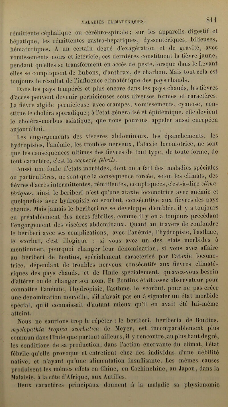 rémittente céphalique ou cérébro-spinale ; sur les appareils digestif et hépatique, les rémittentes gastro-hépatiques, dyssentériques, bilieuses, hématuriques. A un certain degré d’exagération et de gravité, avec vomissements noirs et ictéricie, ces dernières constituent la fièvre jaune, pendant qu’elles se transforment en accès de peste,lorsque dans le Levant elles se compliquent de bubons, d’anthrax, de charbon. Mais tout cela est toujours le résultat de l’influence climatérique des pays chauds. Dans les pays tempérés et plus encore dans les pays chauds, les fièvres d’accès peuvent devenir pernicieuses sous diverses formes et caractères. La fièvre algide pernicieuse avec crampes, vomissements, cyanose, con- stitue le choléra sporadique ; à l’état généralisé et épidémique, elle devient le choléra-morbus asiatique, que nous pouvons appeler aussi européen aujourd’hui. Les engorgements des viscères abdominaux, les épanchements, les hydropisies, l’anémie, les troubles nerveux, l’ataxie locomotrice, ne sont que les conséquences ultimes des fièvres de tout type, de toute forme, de tout caractère, c’est la cachexie fébrile. Aussi une foule d’états morbides, dont on a fait des maladies spéciales ou particulières, ne sont que la conséquence forcée, selon les climats, des fièvres d’accès intermittentes, rémittentes, compliquées, c’est-à-dire clima- tériques, ainsi le béribéri n’est qu’une ataxie locomotrice avec anémie et quelquefois avec bydropisie ou scorbut, consécutive aux fièvres des pays chauds. Mais jamais le béribéri ne se développe d’emblée, il y a toujours eu préalablement des accès fébriles, comme il y en a toujours précédant l’engorgement des viscères abdominaux. Quant au travers de confondre le béribéri avec ses complications, avec l’anémie, l’hydropisie, l’asthme, le scorbut, c’est illogique : si vous avez un des états morbides à mentionner, pourquoi changer leur dénomination, si vous avez affaire au béribéri de Bontius, spécialement caractérisé par l’ataxie locomo- trice, dépendant de troubles nerveux consécutifs aux fièvres climaté- riques des pays chauds, et de l’Inde spécialement, qu’avez-vous besoin d’altérer ou de changer son nom. Et Bontius était assez observateur pour connaître l’anémie, l’hydropisie, l’asthme, le scorbut, pour ne pas créer une dénomination nouvelle, s’il n’avait pas eu à signaler un état morbide atteint. Nous ne saurions trop le répéter : le béribéri, beriberia de Bontius, myelopathia tropica scorbut ica de Meyer, est incomparablement plus commun dans l'Inde que partout ailleurs, il y rencontre, au plus haut degré, les conditions de sa production, dans l’action énervante du climat, l’état fébrile qu’elle provoque et entretient chez des individus d’une débilité native, et n’ayant qu’une alimentation insuffisante. Les mêmes causes produisent les mêmes effets en Chine, en Cochinchine, au Japon, dans la Malaisie, à la cote d’Afrique, aux Antilles. Deux caractères principaux donnent à la maladie sa physionomie