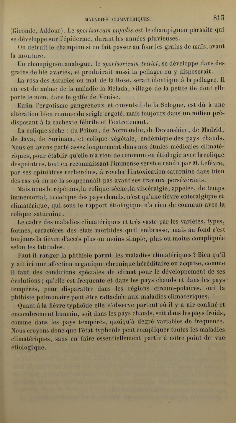 (Gironde. Addour). Le sporisorcum myadis est le champignon parasite qui se développe sur l’épiderme, durant les années pluvieuses. On détruit le champion si on fait passer an four les grains de maïs, avant la mouture. Un champignon analogue, le sporisoricum tvitici, se développe dans des grains de blé avariés, et produirait aussi la pellagre ou y disposerait. La rosa des Asturies ou mal de la Rose, serait identique à la pellagre. Il en est de même de la maladie la Melada, village de la petite île dont elle porte le nom, dans le golfe de Venise. Enfin l’ergotisme gangréneux et convulsif de la Sologne, est dû à une altération bien connue du seigle ergoté, mais toujours dans un milieu pré- disposant à la cachexie fébrile et l’entretenant. La colique sèche : du Poitou, de Normandie, de Devonshire, de Madrid, de Java, de Surinam, et colique végétale, endémique des pays chauds. Nous en avons parlé assez longuement dans nos études médicales climaté- riques, pour établir qu’elle n’a rien de commun en étiologie avec la colique despeintres, tout en reconnaissant l’immense service rendu par M. Lefèvre, par ses opiniâtres recherches, à reveler l’intoxication saturnine dans bien des cas où on ne la soupçonnait pas avant ses travaux persévérants. Mais nous le répétons,la colique sèche,la viscéralgie, appelée, de temps immémorial, la colique des pays chauds, n’est qu’une fièvre enleralgique et climatérique, qui sous le rapport étiologique n’a rien de commun avec la colique saturnine. Le cadre des maladies climatériques et très vaste par les variétés, types, formes, caractères des états morbides qu’il embrasse, mais au fond c’est toujours la fièvre d’accès plus ou moins simple, plus ou moins compliquée selon les latitudes. Faut-il ranger la phthisie parmi les maladies climatériques ? Bien qu’il y ait ici une affection organique chronique héréditaire ou acquise, comme il faut des conditions spéciales de climat pour le développement de ses évolutions; qu'elle est fréquente et dans les pays chauds et dans les pays tempérés, pour disparaître dans les régions circum-polaires, oui la phthisie pulmonaire peut être rattachée aux maladies climatériques. Quant à la fièvre typhoïde elle s’observe partout où il y a air confiné et encombrement humain, soit dans les pays chauds, soit dans les pays froids, comme dans les pays tempérés, quoiqu'il dégré variables de fréquence. Nous croyons donc que l’état typhoïde peut compliquer toutes les maladies climatériques, sans en faire essentiellement partie à notre point de vue étiologique.