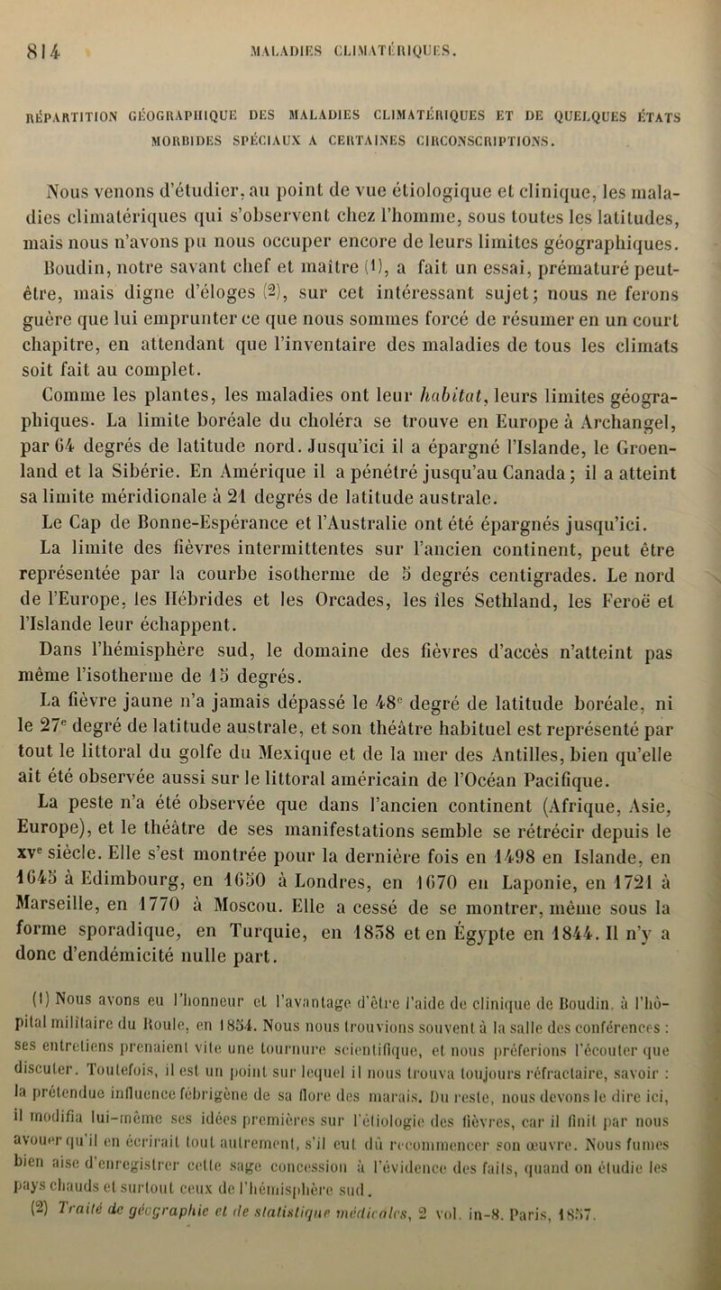 RÉPARTITION géographique des maladies climatériques et de quelques états MORBIDES SPÉCIAUX A CERTAINES CIRCONSCRIPTIONS. Nous venons d’étudier, au point de vue étiologique et clinique, les mala- dies climatériques qui s’observent chez l’homme, sous toutes les latitudes, mais nous n’avons pu nous occuper encore de leurs limites géographiques. Boudin, notre savant chef et maître (l), a fait un essai, prématuré peut- être, mais digne d’éloges (2), sur cet intéressant sujet; nous ne ferons guère que lui emprunter ce que nous sommes forcé de résumer en un court chapitre, en attendant que l’inventaire des maladies de tous les climats soit fait au complet. Comme les plantes, les maladies ont leur habitat, leurs limites géogra- phiques. La limite boréale du choléra se trouve en Europe à Archangel, par G4 degrés de latitude nord. Jusqu’ici il a épargné l’Islande, le Groen- land et la Sibérie. En Amérique il a pénétré jusqu’au Canada ; il a atteint sa limite méridionale à 21 degrés de latitude australe. Le Cap de Bonne-Espérance et l’Australie ont été épargnés jusqu’ici. La limite des fièvres intermittentes sur l’ancien continent, peut être représentée par la courbe isotherme de 5 degrés centigrades. Le nord de l’Europe, les Hébrides et les Orcades, les îles Sethland, les Feroë et l’Islande leur échappent. Dans l’hémisphère sud, le domaine des fièvres d’accès n’atteint pas même l’isotherme de 15 degrés. La fièvre jaune n’a jamais dépassé le 48e degré de latitude boréale, ni le 27e degré de latitude australe, et son théâtre habituel est représenté par tout le littoral du golfe du Mexique et de la mer des Antilles, bien qu’elle ait été observée aussi sur le littoral américain de l’Océan Pacifique. La peste n’a été observée que dans l’ancien continent (Afrique, Asie, Europe), et le théâtre de ses manifestations semble se rétrécir depuis le xve siècle. Elle s’est montrée pour la dernière fois en 1498 en Islande, en IG45 à Edimbourg, en 1G50 à Londres, en 1670 en Laponie, en 1721 à Marseille, en 1770 a Moscou. Elle a cessé de se montrer, même sous la forme sporadique, en Turquie, en 1858 et en Égypte en 1844. Il n’y a donc d’endémicité nulle part. (1) Nous avons eu l’honneur cl l’avantage d'être l’aide de clinique de Boudin, à l’hô- pilal militaire du Boule, en 1854. Nous nous trouvions souvent à la salle des conférences : ses entretiens prenaient vite une tournure scientifique, et nous préferions l’écouter que discuter. Toutefois, il est un point sur lequel il nous trouva toujours réfractaire, savoir : la prétendue influence fébrigène de sa flore des marais. Du reste, nous devons le dire ici, il modifia lui-même ses idées premières sur l'étiologie des fièvres, car il finit par nous avouer qu il en écrirait tout autrement, s’il eut dù recommencer son œuvre. Nous fumes bien aise d enregistrer celle sage concession à l’évidence des faits, quand on étudie les pays chauds et surtout ceux de l’hémisphère sud. (2) Traité de géographie et île statistique médicales, 2 vol. in-8. Paris, 1857.