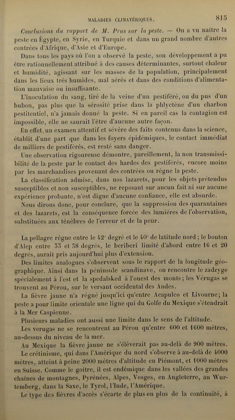 Conclurions du rapport de M. Prus sur la peste. — On a vu naître la peste en Égypte, en Syrie, en Turquie et dans un grand nombre d’autres contrées d’Afrique, d’Asie et d’Europe. Dans tous les pays où l’on a observé la peste, son développement a pu être rationnellement attribué à des causes déterminantes, surtout chaleur et humidité, agissant sur les masses de la population, principalement dans les lieux très humides, mal aérés et dans des conditions d’alimenta- tion mauvaise ou insuffisante. L’inoculation dn sang, tiré de la veine d’un pestiféré, ou du pus d’un bubon, pas plus que la sérosité prise dans la phlyctène d’un charbon pestilentiel, n’a jamais donné la peste. Si en pareil cas la contagion est impossible, elle ne saurait l’être d’aucune autre façon. En effet, un examen attentif et sévère des faits contenus dans la science, établit d’une part que dans les foyers épidémiques, le contact immédiat de milliers de pestiférés, est resté sans danger. Une observation rigoureuse démontre, pareillement, la non transmissi- bilité de la peste par le contact des hardes des pestiférés, encore moins par les marchandises provenant des contrées ou règne la peste. La classification admise, dans nos lazarets, pour les objets prétendus susceptibles et non susceptibles, ne reposant sur aucun fait ni sur aucune expérience probante, n’est digne d’aucune confiance, elle est absurde. Nous dirons donc, pour conclure, que la suppression des quarantaines et des lazarets, est la conséquence forcée des lumières de l’observation, substituées aux ténèbres de l’erreur et de la peur. La pellagre règne entre le 42e degré et le 40' de latitude nord ; le bouton d’Alep entre 55 et 58 degrés, le béribéri limité d’abord entre 16 et 20 degrés, aurait pris aujourd’hui plus d’extension. Des limites analogues s’observent sous le rapport de la longitude géo- graphique. Ainsi dans la péninsule Scandinave, on rencontre le zadzyge spécialement à l’est et la spedalsked à l’ouest des monts; les Vérugas se trouvent au Pérou, sur le versant occidental des Andes. La fièvre jaune n’a régné jusqu’ici qu’entre Acapulco et Livourne; la peste a pour limite orientale une ligne qui du Golfe du Mexique s’étendrait à la Mer Caspienne. Plusieurs maladies ont aussi une limite dans le sens de 1 altitude. Les verugas ne se rencontrent au Pérou qu’entre 000 et 1600 mètres, au-dessus du niveau de la mer. Au Mexique la fièvre jaune ne s’élèverait pas au-delà de 900 mètres. Le crétinisme, qui dans l’Amérique du nord s’observe à au-delà de 4000 mètres, atteint à peine 2000 mètres d’altitude en Piémont, et 1000 mètres en Suisse. Comme le goitre, il est endémique dans les vallées des grandes chaînes de montagnes, Pyrénées, Alpes, Vosges, en Angleterre, au Wur- temberg, dans la Saxe, le Tyrol, 1 Inde, 1 Amérique. Le type des fièvres d’accès s’écarte de plus en plus de la conlinuilé, à