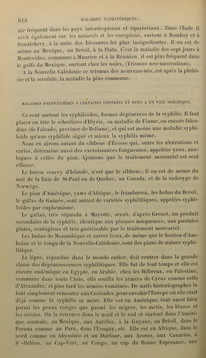 nii* fréquent dans les pays inlertropicaux et équatoriaux. Dans l’Inde il sévit également sur les naturels et les européens, surtout à Bombay et à Pondichéry, à la suite des blessures les plus insignifiantes. 11 en est de même au Mexique, au Brésil, à la Plata. C’est la maladie des sept jours à Montevideo, commune à Maurice et à la Réunion, il est plus fréquent dans le golfe du Mexique, surtout chez les noirs, (Trismus neo-nascentium). A la Nouvelle Calédonie ce trismus des nouveau-nés, est après la phthi- sie et la scrofule, la maladie la plus commune. MALADIES PARTICULIÈRES A CERTAINES CONTRÉES ET DUES A UN VICE SPÉCIFIQUE. Ce sont surtout les sypliiloïdes, formes dégénérées de la syphilis. Il faut placer en tête le scherlievo d’Illyrie, ou maladie de Fiume,ou encore falca- dine (de Falcado, province de Bellune), et qui est moins une maladie syphi- loïde qu’une syphi 1 ide aiguë et mieux la syphilis même. Nous en dirons autant du sibbens d’Écosse qui, outre les ulcérations et caries, détermine aussi des excroissances fongueuses, appelées yaws, ana- logues à celles du pian. Ajoutons que le traitement mercuriel est seul efficace. Le buton scurvy d’Islande, n’est, que le sibbens; il en est de même du mal de la baie de St-Paul ou de Quebec, au Canada, et de la radesyge de Norwège. Le pian d’Amérique, yaws d’Afrique, le frambœsca, les bobas du Brésil, le gallao de Guinée, sont autant de variétés syphilitiques, appelées syphi- loïdes par euphémisme. Le gallao, très répandu à Mayotte, serait, d’après Grenet, un produit secondaire de la syphilis, identique aux plaques muqueuses, aux pustules plates, contagieux et très guérissable par le traitement mercuriel. Les bubas de Mozambique et autres lieux, de même que le bouton d’Am- boine et le tongu de la Nouvelle-Calédonie,sont des pians de nature syphi- litique. La lèpre, répandue dans le monde entier, doit rentrer dans la grande classe des dégénérescences syphilitiques. Elle fut de tout temps et elle est encore endémique en Egypte, en Arabie, chez les Hébreux, en Palestine, commune dans toute l’Asie, elle souilla les armées de Cyrus comme celle d’Alexandre, cl plus tard les armées romaines. De naïfs historiographes la font simplement remonter aux Croisades, pour envahir l’Europe où elle était déjà comme la syphilis sa mère. Elle est en Amérique, tout aussi bien parmi les peaux rouges que parmi les nègres, les métis, les blancs et les créoles. On la retrouve dans le nord et le sud et surtout dans l’Améri- que centrale, au Mexique, aux Antilles, à la Guyane, au Brésil, dans le Parana comme au Para, dans l’Urugay, etc. Elle est en Afrique, dans le nord comme en Abyssinie et au Darfour, aux Açores, aux Canaries, a S'-Hélène, au Cap-Vert, au Congo, au cap de Bonne Espérance, aux