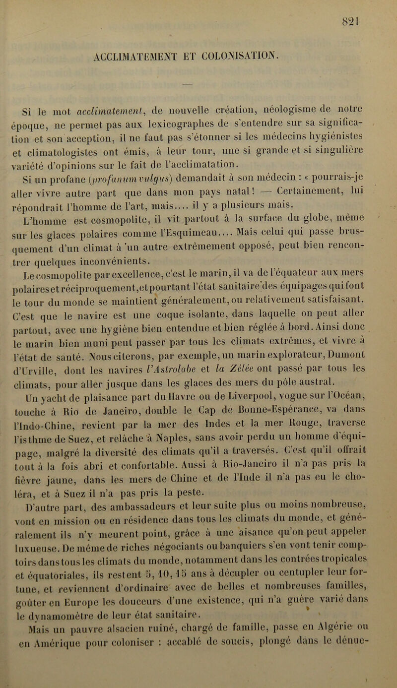 ACCLIMATEMENT ET COLONISATION. Si le mot acclimatement., de nouvelle création, néologisme de notre époque, ne permet pas aux lexicographes de s'entendre sur sa significa- tion et son acception, il ne faut pas s’étonner si les médecins hygiénistes et climatologistes ont émis, à leur tour, une si grande et si singulière variété d’opinions sur le fait de l’acclimatation. Si un profane (profanum viilgus) demandait à son médecin : « pourrais-je aller vivre autre part que dans mon pays natal ! Certainement, lui répondrait l’homme de l’art, mais.... il y a plusieurs mais. Ldiomme est cosmopolite, il vit partout à la surface du globe, même sur les glaces polaires comme l’Esquimeau.... Mais celui qui passe brus- quement d’un climat à un autre extrêmement opposé, peut bien rencon- trer quelques inconvénients. Le cosmopoli te par excellence, c’est le marin, il va de l équateur aux mers polaires et réciproquement,et pourtant l’état sanitaire'des équipages qui font le tour du monde se maintient généralement, ou relativement satisfaisant. C’est que le navire est une coque isolante, dans laquelle on peut aller partout, avec une hygiène bien entendue et bien réglée à bord. Ainsi donc le marin bien muni peut passer par tous les climats extremes, et vivie à l’état de santé. Nous citerons, par exemple, un marin explorateur, Dumont d’Urville, dont les navires l’Astrolabe et la Zélée ont passé par tous les climats, pour aller jusque dans les glaces des mers du pôle austral. Un yacht de plaisance part du Havre ou de Liverpool, vogue sur l’Océan, touche à Rio de Janeiro, double le Cap de Bonne-Espérance, va dans l’indo-Chine, revient par la mer des Indes et la mer Rouge, traverse l’isthme de Suez, et relâche à Naples, sans avoir perdu un homme d’équi- page, malgré la diversité des climats qu’il a traversés. C’est qu’il offrait tout à la fois abri et confortable. Aussi à Rio-Janeiro il na pas pris la fièvre jaune, dans les mers de Chine et de l’Inde il n a pas eu le cho- léra, et à Suez il n’a pas pris la peste. D’autre part, des ambassadeurs et leur suite plus ou moins nombreuse, vont en mission ou en résidence dans tous les climats du monde, et géné- ralement ils n’v meurent point, grâce à une aisance qu on peut appelei luxueuse. De même de riches négociants ou banquiers s en vont tenii comp- toirs dans tous les climats du monde, notamment dans les contrées ti opicales et équatoriales, ils restent 5,10, la ans à décupler ou cenluplei leui loi — tune, et reviennent d’ordinaire avec de belles et nombreuses familles, goûter en Europe les douceurs d’une existence, qui n’a guère varié dans le dynamomètre de leur état sanitaire. Mais un pauvre alsacien ruiné, chargé de famille, passe en Algérie ou en Amérique pour coloniser : accablé de soucis, plonge dans le dénue-
