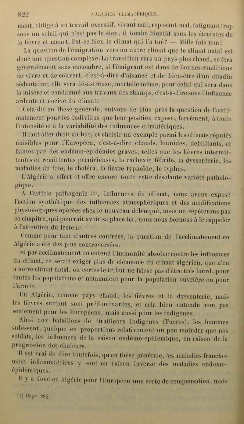 ment, obligé à un travail excessif, vivant mal, reposant mal, fatiguant trop sous un soleil qui n’est pas le sien, il tombe bientôt sous les étreintes de la lièvre et meurt. Est-ce bien le climat qui l’a tué? — Mille fois non! La question de l’émigration vers un autre climat que le climat natal est donc une question complexe. La transition vers un pays plus chaud, se fera généralement sans encombre, si l’émigrant est dans de bonnes conditions de vivre et de couvert, c’est-à-dire d’aisance et de bien-être d’un citadin sédentaire; elle sera désastreuse, mortelle même, pour celui qui sera dans la misère et condamné aux travaux des champs, c’est-à-dire sous l’influence ardente et nocive du climat. Cela dit en thèse générale, suivons de plus près la question de l’accli- matement pour les individus que leur position expose, forcément, à toute l’intensité et à la variabilité des influences climatériques. Il faut aller droit au but, et choisir un exemple parmi les climats réputés nuisibles pour l’Européen, c’est-à-dire chauds, humides, débilitants, et hantés par des endémo-épidémies graves, telles que les fièvres intermit- tentes et rémittentes pernicieuses, la cachexie fébrile, la dyssenterie, les maladies du foie, le choléra, la fièvre typhoïde, le typhus. L’Algérie a offert et offre encore toute cette désolante variété patholo- gique. A l’article pathogénie (C, influences du climat, nous avons exposé l’action synthétique des influences atmosphériques et des modifications physiologiques opérées chez le nouveau débarqué, nous ne répéterons pas ce chapitre, qui pourrait avoir sa place ici, nous nous bornons à le rappeler à l’attention du lecteur. Comme pour tant d’autres contrées, la question de l’acclimatement en Algérie a été des plus controversées. Si par acclimatement on entend l’immunité absolue contre les influences du climat, ce serait exiger plus de clémence du climat algérien, que n’en a notre climat natal, où certes le tribut ne laisse pas d’être très lourd, pour toutes les populations et notamment pour la population ouvrière ou pour l’armée. En Algérie, comme pays chaud, les fièvres et la dyssenterie, mais les fièvres surtout sont prédominantes, et cela bien entendu non pas seulement pour les Européens, mais aussi pour les indigènes. Ainsi aux bataillons de tirailleurs indigènes (Turcos), les hommes subissent, quoique en proportions relativement un peu moindre que nos soldats, les influences de la saison endémo-épidémique, en raison de la progression des chaleurs. Il est vrai de dire toutefois, qu’en thèse générale, les maladies franche- ment inflammatoires y sont en raison inverse des maladies endémo- épidémiques. Il } a donc en Algérie pour l’Européen une sorte de compensation, mais (1) Page 28o.