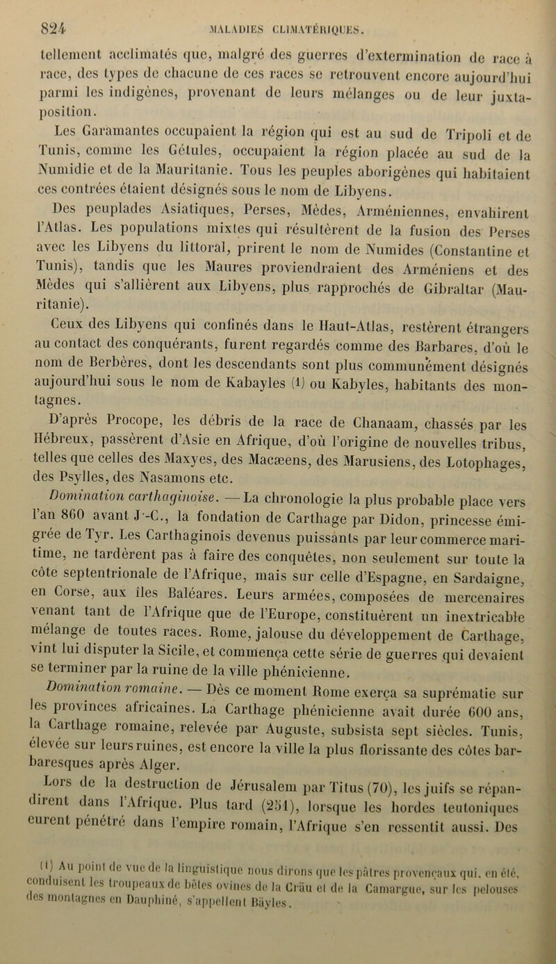 tellement acclimatés que, malgré des guerres d’extermination de race à race, des types de chacune de ces races se retrouvent encore aujourd’hui parmi les indigènes, provenant de leurs mélanges ou de leur juxta- position. Les Garamantes occupaient la région qui est au sud de Tripoli et de Tunis, comme les Gélules, occupaient la région placée au sud de la Numidie et de la Mauritanie. Tous les peuples aborigènes qui habitaient ces contrées étaient désignés sous le nom de Libyens. Des peuplades Asiatiques, Perses, Mèdes, Arméniennes, envahirent l’Atlas. Les populations mixtes qui résultèrent de la fusion des Perses avec les Libyens du littoral, prirent le nom de Numides (Constantine et Tunis), tandis que les Maures proviendraient des Arméniens et des Mèdes qui s’allièrent aux Libyens, plus rapprochés de Gibraltar (Mau- ritanie). Ceux des Libyens qui confinés dans le Haut-Atlas, restèrent étrangers au contact des conquérants, furent regardés comme des Barbares, d’où le nom de Berbères, dont les descendants sont plus communément désignés aujourd hui sous le nom de Kabayles (1) ou Kabyles, habitants des mon- tagnes. D après Procope, les débris de la race de Chanaam, chassés par les Hébreux, passèrent d’Asie en Afrique, d’où l’origine de nouvelles tribus, telles que celles des Maxyes, des Macseens, des Marusiens, des Lotophages, des Psylles, des Nasamons etc. Domination carthaginoise. —La chronologie la plus probable place vers 1 an 8G0 avant J -C., la fondation de Carthage par Didon, princesse émi- grée de Tyr. Les Carthaginois devenus puissants par leur commerce mari- time, ne tardèrent pas à faire des conquêtes, non seulement sur toute la côte septentrionale de l’Afrique, mais sur celle d’Espagne, en Sardaigne, en Corse, aux îles Baléares. Leurs armées, composées de mercenaires venant tant de 1 Afrique que de l’Europe, constituèrent un inextricable mélange de toutes races. Borne, jalouse du développement de Carthage, vint lui disputer la Sicile, et commença cette série de guerres qui devaient se terminer par la ruine de la ville phénicienne. Domination romaine. — Dès ce moment Borne exerça sa suprématie sur les provinces africaines. La Carthage phénicienne avait durée 600 ans, la Carthage romaine, relevée par Auguste, subsista sept siècles. Tunis, éle\ée sur leurs ruines, est encore la ville la plus florissante des côtes bar- baresques après Alger. Lors de la destruction de Jérusalem par Titus (70), les juifs se répan- dirent dans 1 Afrique. Plus tard (251), lorsque les hordes leutoniques eurent pénétre dans l’empire romain, l’Afrique s’en ressentit aussi. Des (Ç Au jioini de Mie de la linguistique nous dirons que les pâtres provençaux qui, en été, conduisent les troupeaux de bêles ovines de la Crâu et de la Camargue, sur les pelouses des montagnes en Dauphiné, s’appellent Bayles.