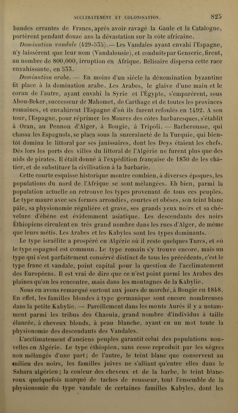 ACCLIMATEMENT ET COLONISATION. 8*25 bandes errantes de Francs, après avoir ravagé la Gaule et la Catalogne, portèrent pendant douze ans la dévastation sur la côte africaine. Domination vandale (429-555). — Les Vandales ayant envahi l’Espagne, n’y laissèrent que leur nom (Vandalousie), et conduitspar Genseric, firent, au nombre de 800,000, irruption en Afrique. Bélisaire dispersa cette race envahissante, en 555. Domination arabe. — En moins d’un siècle la dénomination byzantine lit place à la domination arabe. Les Arabes, le glaive d’une main et le coran de l'autre, ayant envahi la Syrie et l’Égypte, s’emparèrent, sous Abou-Beker, successeur de Mahomet, de Carthage et de toutes les provinces romaines, et envahirent l’Espagne d’où ils furent refoulés en 1492. A son tour, l’Espagne, pour réprimer les Maures des côtes barbaresques, s’établit à Oran, au Pennon d’Alger, «à Bougie, à Tripoli. — Barberousse, qui chassa les Espagnols, se plaça sous la suzeraineté de la Turquie, qui bien- tôt domina le littoral par ses janissaires, dont les Deys étaient les chefs. Dès lors les ports des villes du littoral de l’Algérie ne furent plus que des nids de pirates. Il était donné à l’expédition française de 1850 de les châ- tier, et de substituer la civilisation à la barbarie. Cette courte esquisse historique montre combien, à diverses époques,les populations du nord de l’Afrique se sont mélangées. Eh bien, parmi la population actuelle on retrouve les types provenant de tous ces peuples. Le type maure avec ses formes arrondies, courtes et obèses, son teint blanc pâle, sa physionomie régulière et grave, ses grands yeux noirs et sa ché- velure d’ébène est évidemment asiatique. Les descendants des noirs Éthiopiens circulent en très grand nombre dans les rues d’Alger, de même que leurs métis. Les Arabes et les Kabyles sont les types dominants. Le type israëlite a prospéré en Algérie où il reste quelques Turcs, et où le type espagnol est commun. Le type romain s’y trouve encore, mais un type qui s’est parfaitement conservé distinct de tous les précédents, c’est le type franc et vandale, point capital pour la question de l’acclimatement des Européens. Il est vrai de dire que ce n’est point parmi les Arabes des plaines qu’on les rencontre, mais dans les montagnes de la Kabylie. Nous en avons remarqué surtout aux jours de marché, à Bougie en 1848. En effet, les familles blondes à type germanique sont encore nombreuses dans la petite Kabylie. — Pareillement dans les monts Aurès il y a notam- ment parmi les tribus des Chaouia, grand nombre d’individus à taille élancée, à cheveux blonds, à peau blanche, ayant en un mot toute la physionomie des descendants des Vandales. L’acclimatement d’anciens peuples garantit celui des populations nou- velles en Algérie. Le type éthiopien, sans cesse reproduit par les nègres non mélangés d’une part; de l’autre, le teint blanc que conservent au milieu des noirs, les familles juives ne s’alliant qu’entre elles dans le Sahara algérien ; la couleur des cheveux et de la barbe, le teint blanc- roux quelquefois marqué de taches de rousseur, tout l’ensemble de la physionomie du type vandale de certaines familles Kabyles, dont les