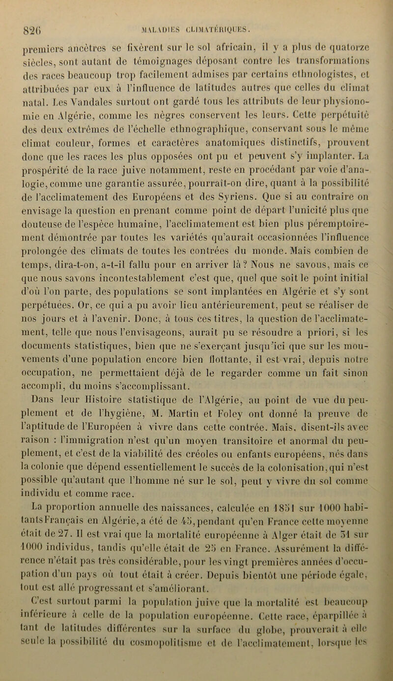 premiers ancêtres se fixèrent sur le sol africain, il y a plus de quatorze siècles, sont autant de témoignages déposant contre les transformations des races beaucoup trop facilement admises par certains ethnologistes, et attribuées par eux à l’influence de latitudes autres ({ue celles du climat natal. Les Vandales surtout ont gardé tous les attributs de leur physiono- mie en Algérie, comme les nègres conservent les leurs. Celte perpétuité des deux extrêmes de l’échelle ethnographique, conservant sous le même climat couleur, formes et caractères anatomiques distinctifs, prouvent donc que les races les plus opposées ont pu et peuvent s’y implanter. La prospérité de la race juive notamment, reste en procédant par voie d’ana- logie, comme une garantie assurée, pourrait-on dire, quant à la possibilité de l’acclimatement des Européens et des Syriens. Que si au contraire on envisage la question en prenant comme point de départ l’unicité plus que douteuse de l’espèce humaine, l’acclimatement est bien plus péremptoire- ment démontrée par toutes les variétés qu’aurait occasionnées l’influence prolongée des climats de toutes les contrées du monde. Mais combien de temps, dira-t-on, a-t-il fallu pour en arriver là? Nous ne savous, mais ce que nous savons incontestablement c’est que, quel que soit le point initial d’où l’on parte, des populations se sont implantées en Algérie et s’y sont perpétuées. Or, ce qui a pu avoir lieu antérieurement, peut se réaliser de nos jours et à l’avenir. Donc, à tous ces titres, la question de l’acclimate- ment, telle que nous l’envisageons, aurait pu se résoudre a priori, si les documents statistiques, bien que ne s’exerçant jusqu’ici que sur les mou- vements d’une population encore bien flottante, il est vrai, depuis notre occupation, ne permettaient déjà de le regarder comme un fait sinon accompli, du moins s’accomplissant. Dans leur Histoire statistique de l’Algérie, au point de vue du peu- plement et de l’hygiène, M. Martin et Foley ont donné la preuve de l’aptitude de l’Européen à vivre dans celte contrée. Mais, disent-ils avec raison : l’immigration n’est qu’un moyen transitoire et anormal du peu- plement, et c’est de la viabilité des créoles ou enfants européens, nés dans la colonie que dépend essentiellement le succès de la colonisation,qui n’est possible qu’autant que l’homme né sur le sol, peut y vivre du sol comme individu et comme race. La proportion annuelle des naissances, calculée en 1851 sur 1000 liabi- tantsFrançais en Algérie, a été de 45,pendant qu’en France celte moyenne était de 27. Il est vrai que la mortalité européenne à Alger était de 51 sur 1000 individus, tandis qu’elle était de 25 en France. Assurément la diffé- rence n’était pas très considérable, pour les vingt premières années d’occu- pation d’un pays où tout était à créer. Depuis bientôt une période égale, tout est allé progressant et s’améliorant. L’est surtout parmi la population juive (pie la mortalité est beaucoup inférieure a celle de la population européenne. Cette race, éparpillée a tant de latitudes différentes sur la surface du globe, prouverait à elle seule la possibilité du cosmopolitisme et de l’acclimatement, lorsque les