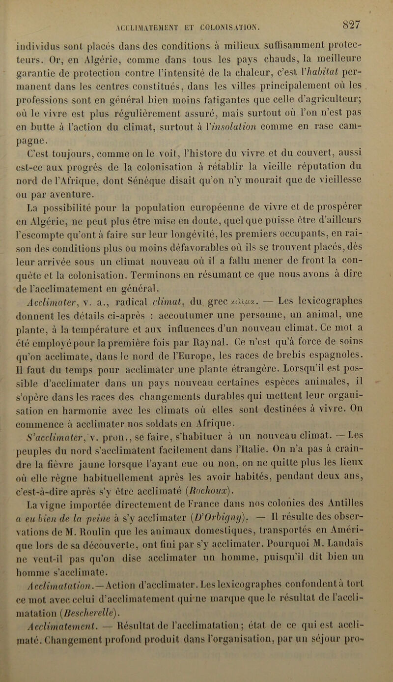 individus sont placés dans des conditions à milieux suffisamment protec- teurs. Or, en Algérie, comme dans tous les pays chauds, la meilleure garantie de protection contre l’intensité de la chaleur, c’est Yhabitat per- manent dans les centres constitués, dans les villes principalement où les professions sont en général bien moins fatigantes que celle d’agriculteur; où le vivre est plus régulièrement assuré, mais surtout où l’on n’est pas en butte à l’action du climat, surtout à Y insolation comme en rase cam- pagne. C’est toujours, comme on le voit, l’histore du vivre et du couvert, aussi est-ce aux progrès de la colonisation à rétablir la vieille réputation du nord de l’Afrique, dont Sénèque disait qu’on n’y mourait que de vieillesse ou par aventure. La possibilité pour la population européenne de vivre et de prospérer en Algérie, ne peut plus être mise en doute, quelque puisse être d’ailleurs l’escompte qu’ont à faire sur leur longévité, les premiers occupants, en rai- son des conditions plus ou moins défavorables où ils se trouvent placés, dès leur arrivée sous un climat nouveau où il a fallu mener de front la con- quête et la colonisation. Terminons en résumant ce que nous avons a dire de l’acclimatement en général. Acclimater, v. a., radical climat, du grec xO.î/ua. — Les lexicographes donnent les détails ci-après : accoutumer une personne, un animal, une plante, à la température et aux influences d’un nouveau climat. Ce mot a été employé pour la première fois par Raynal. Ce n’est qu’a force de soins qu’on acclimate, dans le nord de l’Europe, les races de brebis espagnoles. Il faut du temps pour acclimater une plante étrangère. Lorsqu’il est pos- sible d’acclimater dans un pays nouveau certaines espèces animales, il s’opère dans les races des changements durables qui mettent leur organi- sation en harmonie avec les climats où elles sont destinées à vivre. On commence à acclimater nos soldats en Afrique. S’acclimater, \. pron., se faire, s’habituer à un nouveau climat. Les peuples du nord s’acclimatent facilement dans l’Italie. On n a pas a crain- dre la fièvre jaune lorsque l’ayant eue ou non, on ne quitte plus les lieux où elle règne habituellement après les avoir habités, pendant deux ans, c’est-à-dire après s’y être acclimaté (Ro choux). La vigne importée directement de France dans nos colonies des Antilles a eu bien de la peine à s’y acclimater (D’Orbigny). — Il résulte des obser- vations de M. Roui in que les animaux domestiques, transportés en Améri- que lors de sa découverte, ont fini par s’y acclimater. Pourquoi M. Landais ne veut-il pas qu’on dise acclimater un homme, puisqu’il dit bien un homme s’acclimate. Acclimatation.—Action d’acclimater. Les lexicographes confondent à tort ce mot avec celui d’acclimatement qui ne marque que le résultat de l’accli- matation (Bescherelle). Acclimatement. — Résultat de l'acclimatation ; état de ce qui est accli- maté. Changement profond produit dans l’organisation, par un séjour pro-