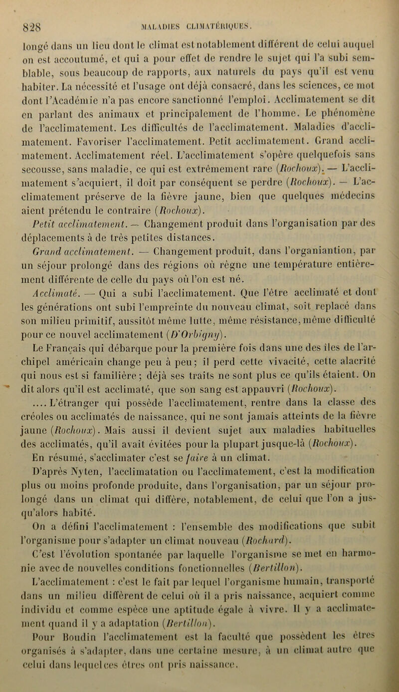 longé dans un lieu dont le climat est notablement différent de celui auquel on est accoutumé, cl qui a pour effet de rendre le sujet qui l’a subi sem- blable, sous beaucoup de rapports, aux naturels du pays qu’il est venu habiter. La nécessité et l’usage ont déjà consacré, dans les sciences, ce mol dont l’Académie n’a pas encore sanctionné l’emploi. Acclimatement se dit en parlant des animaux et principalement de l’homme. Le phénomène de l’acclimatement. Les difficultés de l’acclimatement. Maladies d’accli- matement. Favoriser l’acclimatement. Petit acclimatement. Grand accli- matement. Acclimatement réel. L’acclimatement s’opère quelquefois sans secousse, sans maladie, ce qui est extrêmement rare (Rochoux).— L’accli- matement s’acquiert, il doit par conséquent se perdre (Rochoux). — L’ac- climatement préserve de la fièvre jaune, bien que quelques médecins aient prétendu le contraire (Rochoux). Petit acclimatement. — Changement produit dans l’organisation par des déplacements à de très petites distances. Grand acclimatement. — Changement produit, dans l’organiantion, par un séjour prolongé dans des régions où règne une température entière- ment différente de celle du pays où l’on est né. Acclimaté. — Qui a subi l’acclimatement. Que l’être acclimaté et dont les générations ont subi l’empreinte du nouveau climat, soit replacé dans son milieu primitif, aussitôt même lutte, même résistance,même difficulté pour ce nouvel acclimatement (D'Orhigny). Le Français qui débarque pour la première fois dans une des îles de l’ar- chipel américain change peu à peu; il perd cette vivacité, cette alacrité qui nous est si familière; déjà ses traits ne sont plus ce qu’ils étaient. On dit alors qu’il est acclimaté, que son sang est appauvri (Rochoux). ....L’étranger qui possède l’acclimatement, rentre dans la classe des créoles ou acclimatés de naissance, qui ne sont jamais atteints de la fièvre jaune (Rochoux). Mais aussi il devient sujet aux maladies habituelles des acclimatés, qu’il avait évitées pour la plupart jusque-là (Rochoux). En résumé, s’acclimater c’est se faire à un climat. D’après Nyten, l’acclimatation ou l’acclimatement, c’est la modification plus ou moins profonde produite, dans l’organisation, par un séjour pro- longé dans un climat qui diffère, notablement, de celui que l’on a jus- qu’alors habité. On a défini l’acclimatement : l’ensemble des modifications que subit l’organisme pour s’adapter un climat nouveau (Rochard). C’est l’évolution spontanée par laquelle l’organisme se met en harmo- nie avec de nouvelles conditions fonctionnelles (Bertillon). L’acclimatement : c’est le fait par lequel l’organisme humain, transporté dans un milieu diffèrent de celui où il a pris naissance, acquiert comme individu et comme espèce une aptitude égale à vivre. Il y a acclimate- ment quand il y a adaptation (Bertillon). Pour Boudin l’acclimatement est la faculté que possèdent les êtres organisés à s’adapter, dans une certaine mesure, à un climat autre que celui dans lequel ces êtres ont pris naissance.