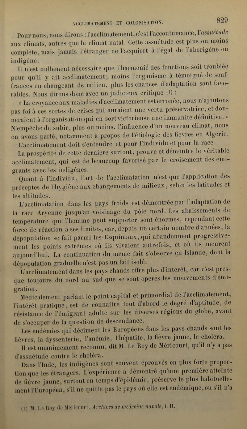 ACCLIMATEMENT ET COLONISATION. Pour nous, nous dirons : l’acclimatement, c’cst l’accoutumance, Xassuétude aux climats, autres que le climat natal. Cette assuétude est plus ou moins complète, mais jamais l’étranger ne l’acquiert à l’égal de l’aborigène ou indigène. Il n’est nullement nécessaire que l’harmonié des fonctions soit troublée pour qu’il y ait acclimatement; moins l’organisme à témoigné de souf- frances en changeant de milieu, plus les chances d adaptation sont favo- rables. Nous dirons donc avec un judicieux critique (') : « La croyance aux maladies d’acclimatement esterronée, nous n ajoutons pas foi à ces sortes de crises qui auraient une vertu préservatrice, et don- neraient à l’organisation qui en sort victorieuse une immunité définitive. » N’empêche de subir, plus ou moins, l’influence d un nouveau climat, nous en avons parlé, notamment à propos de l’étiologie des fièvres en Algéiie. L’acclimatement doit s’entendre et pour l’individu et pour la race. La prospérité de cette dernière surtout, prouve et démontre le véritable acclimatement, qui est de beaucoup favorisé par le croisement des émi- grants avec les indigènes. Quant à l’individu, l’art de l’acclimatation n’est que l’application des préceptes de l’hygiène aux changements de milieux, selon les latitudes et les altitudes. L’acclimatation dans les pays froids est démontrée par 1 adaptation de la race Aryenne jusqu’au voisinage du pôle nord. Les abaissements de température que l’homme peut supporter sont énormes, cependant cette force de réaction a ses limites, car, depuis un certain nombre d’années, la dépopulation se fait parmi les-Esquimaux, qui abandonnent progressive- ment les points extrêmes où ils vivaient autrefois, et où ils meurent aujourd’hui. La continuation du même fait s’observe en Islande, dont la dépopulation graduelle n’est pas un fait isolé. L’acclimatement dans les pays chauds olfre plus d intérêt, car c est pres- que toujours du nord au sud que se sont opérés les mouvements démi- gration. Médicalement parlant le point capital et primordial de l’acclimatement, l’intérêt pratique, est de connaître tout d’abord le degré d’aptitude, de résistance de l’émigrant adulte sur les diverses régions du globe, avant de s’occuper de la question de descendance. Les endémies qui déciment les Européens dans les pays chauds sont les fièvres, la dyssenterie, l’anémie, l’hépatite, la fièvre jaune, le choléra. Il est unanimement reconnu, dit M. Le Roy de Mericouit, qu il n y a pas d'assuétude contre le choléra. Dans l’Inde, les indigènes sont souvent éprouvés en plus forte propor- tion que les étrangers. L’expérience a démontré qu’une première atteinte de fièvre jaune, surtout en temps d’épidémie, préserve le plus habituelle- ment l’Européen, s’il ne quitte pas le pays où elle est endémique,ou s’il n’a M ) M. I.o Roy do Mériconrl, Archives de médecine navale, t IL