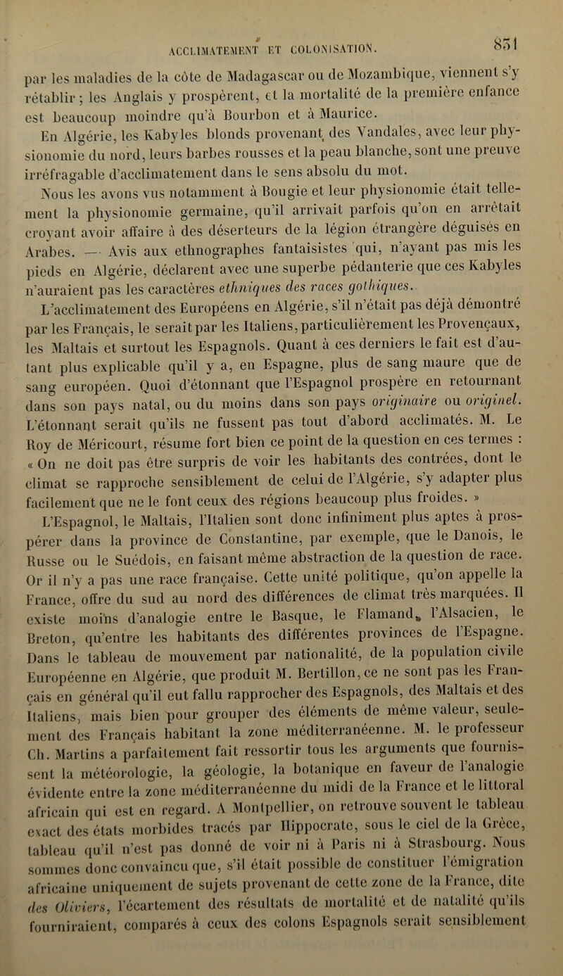 par les maladies de la cote de Madagascar ou de Mozambique, viennent s’y rétablir ; les Anglais y prospèrent, et la mortalité de la première enfance est beaucoup moindre qu’à Bourbon et à Maurice. En Algérie, les Kabyles blonds provenant des Vandales, avec leur phy- sionomie du nord, leurs barbes rousses et la peau blanche, sont une preuve irréfragable d’acclimatement dans le sens absolu du mot. Nous les avons vus notamment à Bougie et leur physionomie était telle- ment la physionomie germaine, qu’il arrivait parfois qu on en arrêtait croyant avoir affaire à des déserteurs de la légion étrangère déguisés en Arabes. — Avis aux ethnographes fantaisistes qui, n’ayant pas mis les pieds en Algérie, déclarent avec une superbe pédanterie que ces Kabyles n’auraient pas les caractères ethniques des races gothiques. L’acclimatement des Européens en Algérie, s’il n’était pas déjà démontré par les Français, le serait par les Italiens, particulièrement les Provençaux, les Maltais et surtout les Espagnols. Quant à ces derniers le lait est d au- tant plus explicable qu’il y a, en Espagne, plus de sang maure que de sang européen. Quoi d’élonnant quel Espagnol prospère en îetournant dans son pays natal, ou du moins dans son pays originaire ou originel. L’étonnant serait qu’ils ne fussent pas tout d abord acclimatés. M. Le Roy de Méricourt, résume fort bien ce point de la question en ces termes : « On ne doit pas être surpris de voir les habitants des contrées, dont le climat se rapproche sensiblement de celui de 1 Algérie, s y adaptei plus facilement que ne le font ceux des régions beaucoup plus froides. » L’Espagnol, le Maltais, l’Italien sont donc infiniment plus aptes à pros- pérer dans la province de Constantine, par exemple, que le Danois, le Russe ou le Suédois, en faisant même abstraction de la question de race. Or il n’y a pas une race française. Cette unité politique, qu’on appelle la France, offre du sud au nord des différences de climat très marquées. Il existe moins d’analogie entre le Basque, le Flamand* 1 Alsacien, le Breton, qu’entre les habitants des différentes provinces de l’Espagne. Dans le tableau de mouvement par nationalité, de la population civile Européenne en Algérie, que produit M. Bertillon, ce ne sont pas les fian- çais en général qu’il eut fallu rapprocher des Espagnols, des Maltais et des Italiens, mais bien pour grouper des éléments de même valeur, seule- ment des Français habitant la zone méditerranéenne. M. le professeur Ch. Martins a parfaitement fait ressortir tous les arguments que fournis- sent la météorologie, la géologie, la botanique en faveur de l’analogie évidente entre la zone méditerranéenne du midi de la f rance et le littoral africain qui est en regard. A Montpellier, on retrouve souvent le tableau exact des états morbides tracés par Hippocrate, sous le ciel de la Grèce, tableau qu’il n’est pas donné de voir ni à Paris ni à Strasbourg. Nous sommes donc convaincu que, s’il était possible de constituer 1 émigration africaine uniquement de sujets provenant de cette zone de la France, dite des Oliviers, l’écartement des résultats de mortalité et de natalité qu’ils fourniraient, comparés à ceux des colons Espagnols serait sensiblement