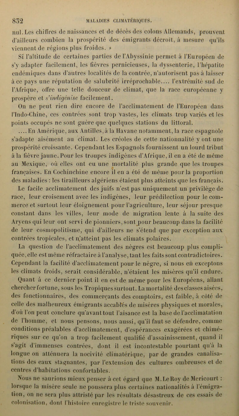 nul. Les chiffres de naissances et de décès des colons Allemands, prouvent d’ailleurs combien la prospérité des émigrants décroit, à mesure qu’ils viennent de régions plus froides. » Si l’altitude de certaines parties de l’Abyssinie permet à l’Européen de s’y adapter facilement, les fièvres pernicieuses, la dyssenterie, l’hépatite endémiques dans d’autres localités de la contrée, n’autorisent pas à laisser à ce pays une réputation de salubrité irréprochable l’extrémité sud de l’Afrique, offre une telle douceur de climat, que la race européenne y prospère et s’indigénise facilement. On ne peut rien dire encore de l’acclimatement de l’Européen dans PIndo-Chine, ces contrées sont trop vastes, les climats trop variés et les points occupés ne sont guère que quelques stations du littoral. ....En Amérique, aux Antilles,à la Havane notamment, la race espagnole s’adapte aisément au climat. Les créoles de cette nationnalité y ont une prospérité croissante. Cependant les Espagnols fournissent un lourd tribut à la fièvre jaune. Pour les troupes indigènes d’Afrique, il en a été de même au Mexique, où elles ont eu une mortalité plus grande que les troupes françaises. En Cochinchine encore il en a été de même pour la proportion des maladies : les tirailleurs algériens étaient plus atteints que les français. Le facile acclimatement des juifs n’est pas uniquement un privilège de race, leur croisement avec les indigènes, leur prédilection pour le com- merce et surtout leur éloignement pour l’agriculture, leur séjour presque constant dans les villes, leur mode de migration lente à la suite des Aryens qui leur ont servi de pionniers, sont pour beaucoup dans la facilité de leur cosmopolitisme, qui d’ailleurs ne s’étend que par exception aux contrées tropicales, et n’atteint pas les climats polaires. La question de l’acclimatement des nègres est beaucoup plus compli- quée, elle est même réfractaire à l’analyse, tant les faits sont contradictoires. Cependant la facilité d’acclimatement pour le nègre, si nous en exceptons les climats froids, serait considérable, n’étaient les misères qu’il endure. Quant à ce dernier point il en est de même pour les Européens, allant chercher fortune, sous les Tropiques surtout. La mortalité desclasses aisées, des fonctionnaires, des commerçants des comptoirs, est faible, à côté de celle des malheureux émigrants accablés de misères physiques et morales, d’où l’on peut conclure qu’avant tout l’aisance est la base de l’acclimatation de l’homme, et nous pensons, nous aussi, qu’il faut se défendre, comme conditions préalables d’acclimatement, d’espérances exagérées et chimé- riques sur ce qu’on a trop facilement qualifié d'assainissement, quand il s’agit d’immenses contrées, dont il est incontestable pourtant qu’à la longue on atténuera la nocivité climatérique, par de grandes canalisa- tions des eaux stagnantes, par l’extension des cultures ombreuses et de centres d’habitations confortables. Nous ne saurions mieux penser à cet égard que M. Le Roy de Mericourt : lorsque la misère seule ne poussera plus certaines nationalités à l'émigra- tion, on ne sera plus attristé par les résultats désastreux de ces essais de colonisation, dont I histoire enregistre le triste souvenir.