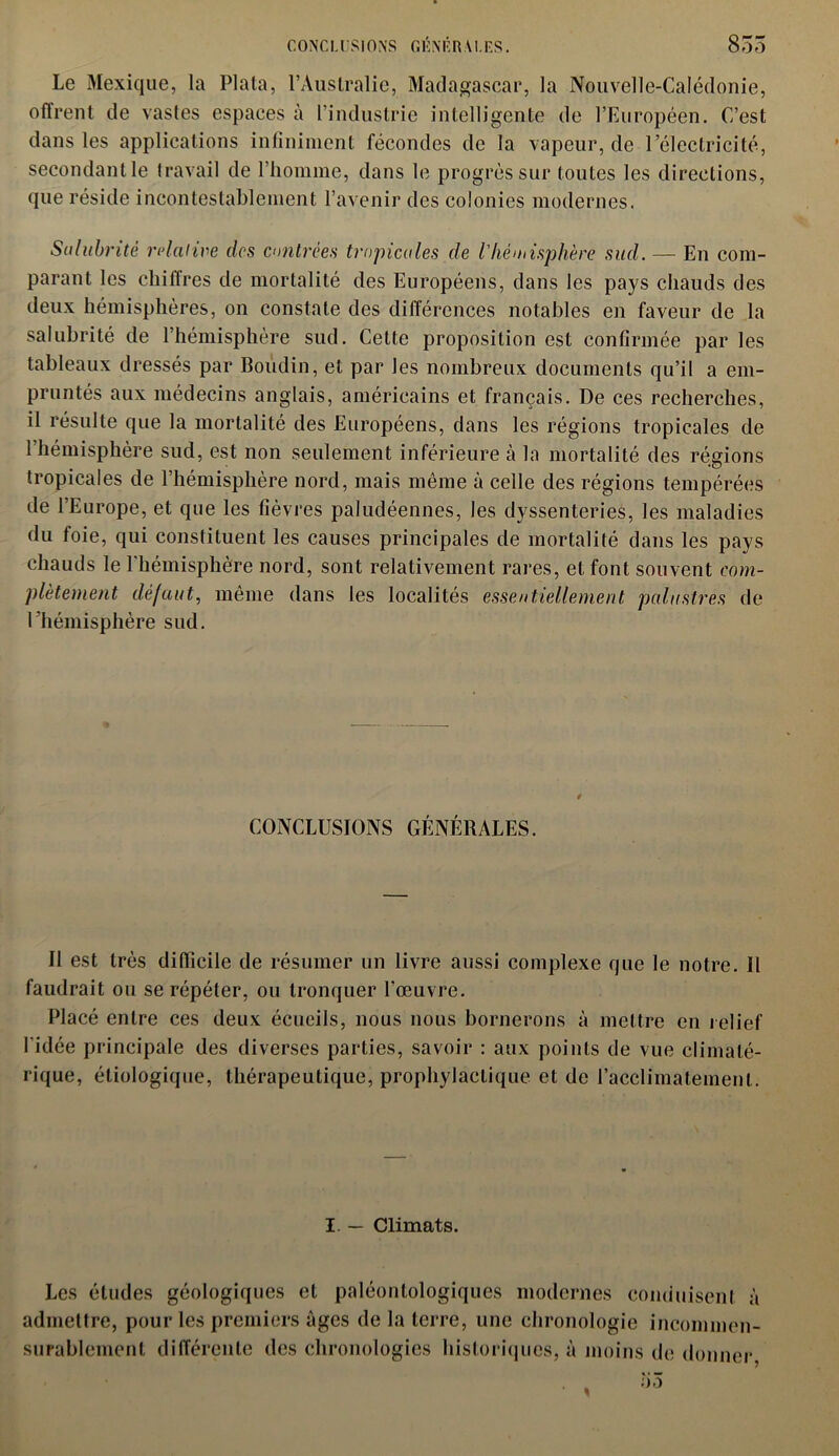 Le Mexique, la Plata, l’Australie, Madagascar, la Nouvelle-Calédonie, offrent de vastes espaces à l’industrie intelligente de l’Européen. C’est dans les applications infiniment fécondes de la vapeur, de l’électricité, secondant le travail de l’homme, dans le progrès sur toutes les directions, que réside incontestablement l’avenir des colonies modernes. Salubrité relative des contrées tropicales de l'hémisphère sud. — En com- parant les chiffres de mortalité des Européens, dans les pays chauds des deux hémisphères, on constate des différences notables en faveur de la salubrité de l’hémisphère sud. Cette proposition est confirmée par les tableaux dressés par Boudin, et par les nombreux documents qu’il a em- pruntés aux médecins anglais, américains et français. De ces recherches, il résulte que la mortalité des Européens, dans les régions tropicales de 1 hémisphère sud, est non seulement inférieure à la mortalité des régions tropicales de l’hémisphère nord, mais même à celle des régions tempérées de l’Europe, et que les fièvres paludéennes, les dyssenteries, les maladies du foie, qui constituent les causes principales de mortalité dans les pays chauds le l'hémisphère nord, sont relativement rares, et font souvent com- plètement défaut, même dans les localités essentiellement palustres de l’hémisphère sud. CONCLUSIONS GÉNÉRALES. Il est très difficile de résumer un livre aussi complexe que le notre. Il faudrait ou se répéter, ou tronquer l'œuvre. Placé entre ces deux écueils, nous nous bornerons à mettre en relief l'idée principale des diverses parties, savoir : aux points de vue climaté- rique, étiologique, thérapeutique, prophylactique et de l’acclimatement. I. — Climats. Les éludes géologiques et paléonlologiques modernes conduisent à admettre, pour les premiers âges de la terre, une chronologie incommen- surablement différente des chronologies historiques, à moins de donner