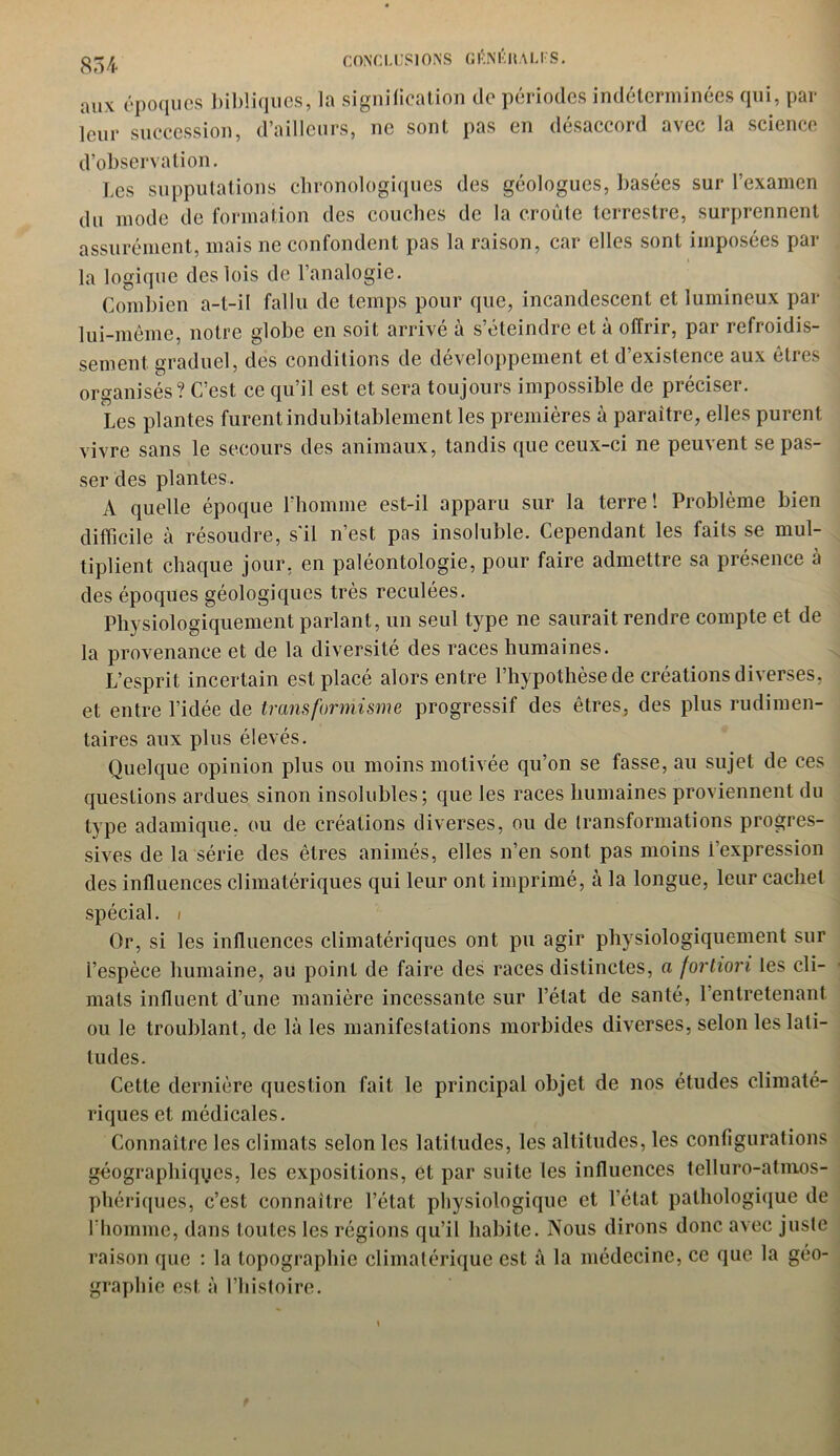 aux époques bibliques, la signification de périodes indéterminées qui, par leur succession, d’ailleurs, ne sont pas en désaccord avec la science d’observation. Les supputations chronologiques des géologues, basées sur l’examen du mode de formation des couches de la croûte terrestre, surprennent assurément, mais ne confondent pas la raison, car elles sont imposées par la logique des lois de l’analogie. Combien a-t-il fallu de temps pour que, incandescent et lumineux par lui-même, notre globe en soit arrivé à s’éteindre et à offrir, par refroidis- sement graduel, des conditions de développement et d’existence aux êtres organisés? C’est ce qu’il est et sera toujours impossible de préciser. Les plantes furent indubitablement les premières à paraître, elles purent vivre sans le secours des animaux, tandis que ceux-ci ne peuvent se pas- ser des plantes. A quelle époque l’homme est-il apparu sur la terre! Problème bien difficile à résoudre, s'il n’est pas insoluble. Cependant les faits se mul- tiplient chaque jour, en paléontologie, pour faire admettre sa présence à des époques géologiques très reculées. Physiologiquement parlant, un seul type ne saurait rendre compte et de la provenance et de la diversité des races humaines. L’esprit incertain est placé alors entre l’hypothèse de créations diverses, et entre l’idée de transformisme progressif des êtres, des plus rudimen- taires aux plus élevés. Quelque opinion plus ou moins motivée qu’on se fasse, au sujet de ces questions ardues sinon insolubles; que les races humaines proviennent du type adamique, ou de créations diverses, ou de transformations progres- sives de la série des êtres animés, elles n’en sont pas moins i’expression des influences climatériques qui leur ont imprimé, à la longue, leur cachet spécial, i Or, si les influences climatériques ont pu agir physiologiquement sur l’espèce humaine, au point de faire des races distinctes, a fortiori les cli- mats influent d’une manière incessante sur l’état de santé, 1 entretenant ou le troublant, de là les manifestations morbides diverses, selon les lati- tudes. Cette dernière question fait le principal objet de nos études climaté- riques et médicales. Connaître les climats selon les latitudes, les altitudes, les configurations géographiques, les expositions, et par suite les influences telluro-atnios- phériques, c’est connaître l’état physiologique et l’état pathologique de l’homme, dans toutes les régions qu’il habite. Nous dirons donc avec juste raison que : la topographie climatérique est à la médecine, ce que la géo- graphie est à l’histoire.