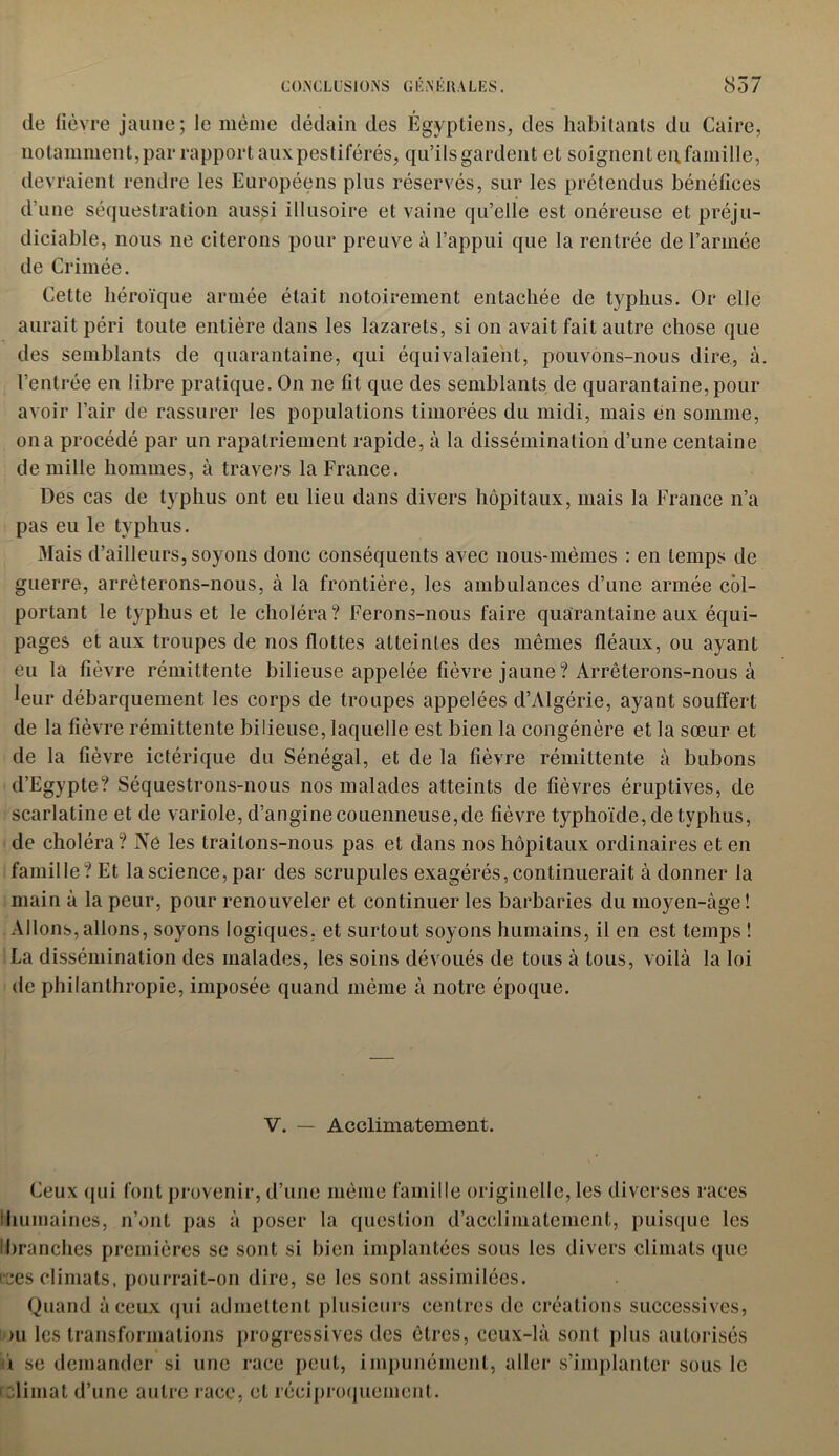 de fièvre jaune; le même dédain des Égyptiens, des habitants du Caire, notamment, par rapport aux pestiférés, qu’ils gardent et soignent eu famille, devraient rendre les Européens plus réservés, sur les prétendus bénéfices d’une séquestration aus^i illusoire et vaine qu’elle est onéreuse et préju- diciable, nous ne citerons pour preuve à l’appui que la rentrée de l’armée de Crimée. Cette héroïque armée était notoirement entachée de typhus. Or elle aurait péri toute entière dans les lazarets, si on avait fait autre chose que des semblants de quarantaine, qui équivalaient, pouvons-nous dire, à l’entrée en libre pratique. On ne fit que des semblants de quarantaine, pour avoir l'air de rassurer les populations timorées du midi, mais en somme, on a procédé par un rapatriement rapide, à la dissémination d’une centaine de mille hommes, à travers la France. Des cas de typhus ont eu lieu dans divers hôpitaux, mais la France n’a pas eu le typhus. Mais d’ailleurs, soyons donc conséquents avec nous-mêmes : en temps de guerre, arrêterons-nous, à la frontière, les ambulances d’une armée col- portant le typhus et le choléra? Ferons-nous faire quarantaine aux équi- pages et aux troupes de nos flottes atteintes des mêmes fléaux, ou ayant eu la fièvre rémittente bilieuse appelée fièvre jaune? Arrêterons-nous à Wr débarquement les corps de troupes appelées d’Algérie, ayant souffert de la fièvre rémittente bilieuse, laquelle est bien la congénère et la sœur et de la fièvre ictérique du Sénégal, et de la fièvre rémittente à bubons d’Egypte? Séquestrons-nous nos malades atteints de fièvres éruptives, de scarlatine et de variole, d’angine couenneuse,de fièvre typhoïde, de typhus, de choléra? Ne les traitons-nous pas et dans nos hôpitaux ordinaires et en famille? Et la science, par des scrupules exagérés, continuerait à donner la main à la peur, pour renouveler et continuer les barbaries du moyen-âge ! Allons, allons, soyons logiques, et surtout soyons humains, il en est temps ! La dissémination des malades, les soins dévoués de tous à tous, voilà la loi de philanthropie, imposée quand même à notre époque. V. — Acclimatement. Ceux qui font provenir, d’une même famille originelle, les diverses races Ihumaines, n’ont pas à poser la question d’acclimatement, puisque les 'branches premières se sont si bien implantées sous les divers climats que ices climats, pourrait-on dire, se les sont assimilées. Quand à ceux qui admettent plusieurs centres de créations successives, ou les transformations progressives des êtres, ceux-là sont plus autorisés i se demander si une race peut, impunément, aller s’implanter sous le relimat d’une autre race, et réciproquement.