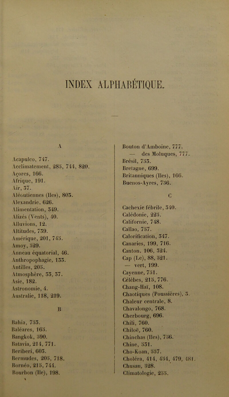 INDEX ALPHABÉTIQUE. A Acapulco, 747. Acclimatement, 285, 744, 820. Açores, 166. Afrique, 191. Air, 57. Aloutiennes (lies), 805. Alexandrie, 626. Alimentation, 549. Alizés (Vents), 40. Alluvions, 12. Altitudes, 759. Amérique, 201, 745. Amoy, 529. Anneau équatorial, 46. Anthropophagie, 155. Antilles, 205. Atmosphère, 55, 57. Asie, 182. Astronomie, 4. Australie, 118, 219. B Bahia, 755. Baléares, 165. Bangkok, 590. Batavia, 214, 771. Béribéri, 605. Bermudes, 205, 718. Bornéo, 215, 744. Bourbon (lie), 198. Bouton d’Amboine, 777. — des Moluques, 777. Brésil, 755. Bretagne, 699. Britanniques (Iles), 166. Buenos-Ayres, 756. C Cachexie fébrile, 540. Calédonie, 225. Californie, 748. Callao, 757. Calorification, 547. Canaries, 199, 716. Canton, 106, 524. Cap (Le), 88, 521. — vert, 199. Cayenne, 751. Célèbes, 215,776. Chang-Hai, 108. Chaotiques (Poussières), 5. Chaleur centrale, 8. Chavalongo, 768. Cherbourg, 696. Chili, 760. Chiloë, 760. Chinchas (Iles), 756. Chine, 551. Cho-Koan, 557. Choléra, 414, 454, 479, 481. Chusan, 528. Climatologie, 255.
