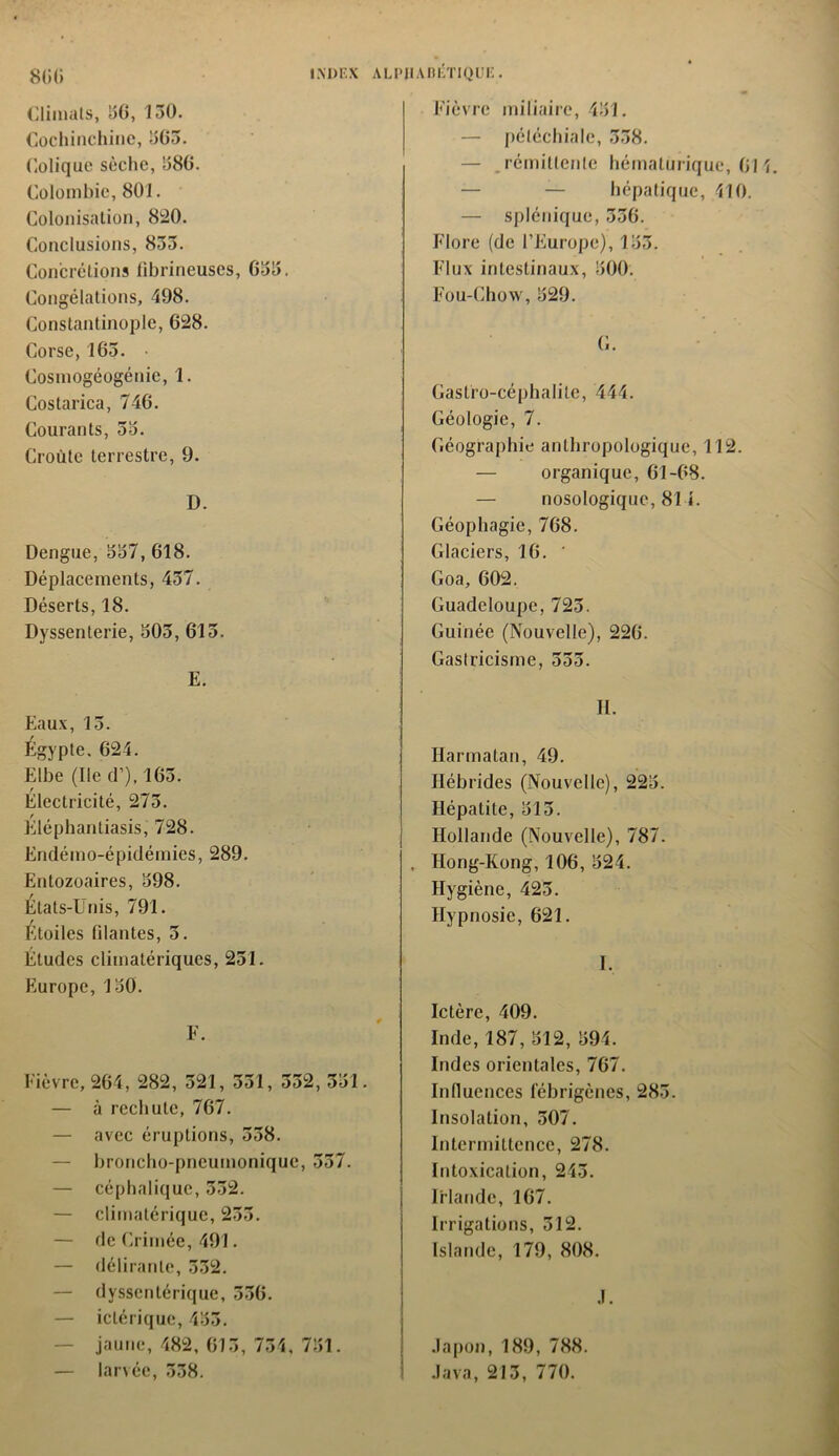 Climats, 36, 130. Cochinchine, 303. Colique sèche, 380. Colombie, 801. Colonisation, 820. Conclusions, 833. Concrétions fibrineuses, 033. Congélations, 498. Constantinople, 028. Corse, 103. • Cosmogéogénie, 1. Costarica, 740. Courants, 33. Croûte terrestre, 9. D. Dengue, 337,018. Déplacements, 437. Déserts, 18. Dyssenterie, 303, 015. E. Eaux, 13. Égypte. 024. Elbe (Ile d’), 103. Electricité, 273. Eléphantiasis, 728. Endémo-épidémies, 289. Entozoaires, 398. États-Unis, 791. Étoiles filantes, 5. Études climatériques, 251. Europe, 150. F. Fièvre, 204, 282, 521, 351, 332, 331. — à rechute, 707. — avec éruptions, 538. — broncho-pneumonique, 557. — céphalique, 332. — climatérique, 233. — de Crimée, 491. — délirante, 332. — dyssentérique, 330. — iclérique, 433. jaune, 482, 613, 734, 731. — larvée, 338. Fièvre miliaire, 431. — pétéchiale, 338. — .rémittente hémalurique, 014 — — hépatique, 410. — splénique, 330. Flore (de l’Europe), 133. Flux intestinaux, 500. Fou-Chow, 529. C. Gasfro-céphalile, 444. Géologie, 7. Géographie anthropologique, 112. — organique, 01-08. — nosologique, 814. Géophagie, 708. Glaciers, 16. ' Goa, 602. Guadeloupe, 723. Guinée (Nouvelle), 220. Gastricisme, 555. II. Harmatan, 49. Hébrides (Nouvelle), 223. Hépatite, 313. Hollande (Nouvelle), 787. , Hong-Kong, 106, 324. Hygiène, 423. Hypnosie, 621. I. Ictère, 409. Inde, 187, 512, 594. Indes orientales, 767. Influences iebrigènes, 283. Insolation, 507. Intermittence, 278. Intoxication, 243. Irlande, 167. Irrigations, 512. Islande, 179, 808. J. Japon, 189, 788. I Java, 213, 770.