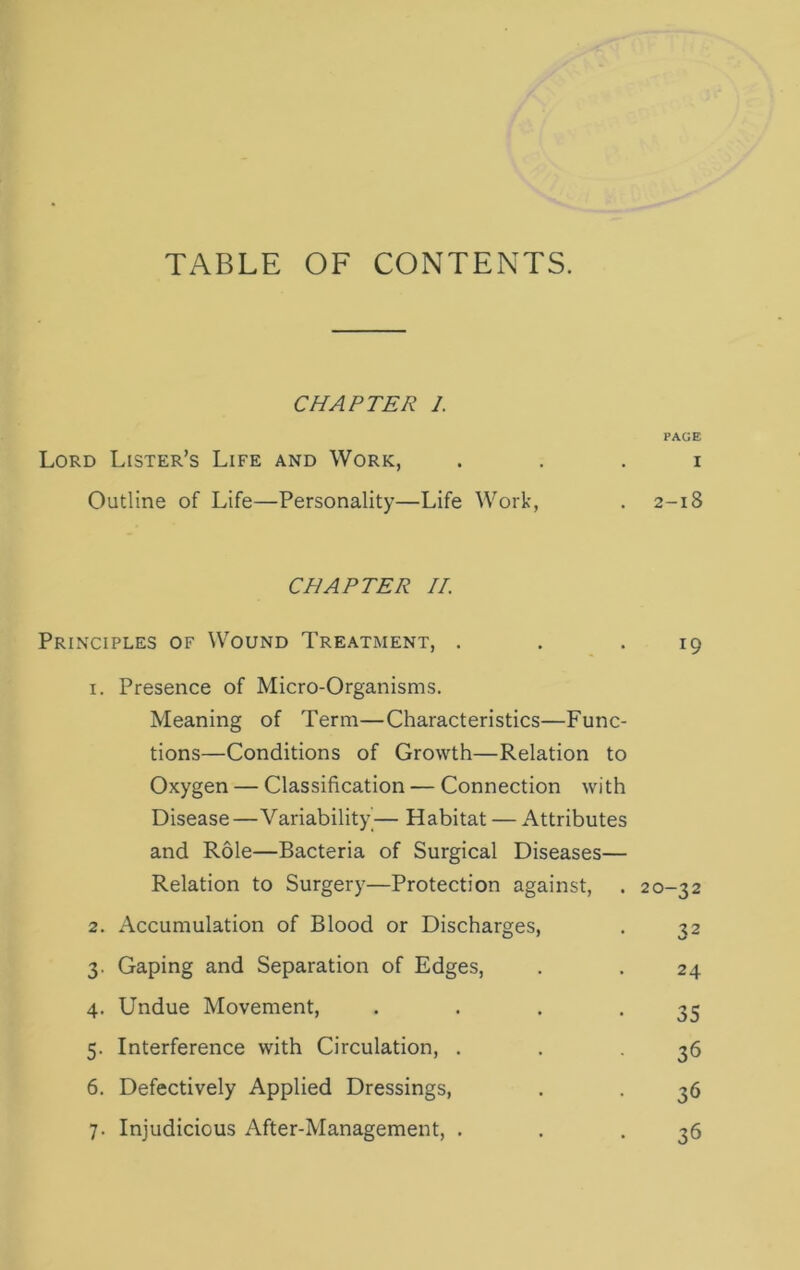 TABLE OF CONTENTS. CHAPTER 1. PAGE Lord Lister’s Life and Work, . . . i Outline of Life—Personality—Life Work, . 2-18 CHAPTER II. Principles of Wound Treatment, . . .19 1. Presence of Micro-Organisms. Meaning of Term—Characteristics—Func- tions—Conditions of Growth—Relation to Oxygen — Classification — Connection with Disease—Variability'— Habitat — Attributes and Role—Bacteria of Surgical Diseases— Relation to Surgery—Protection against, . 20-32 2. Accumulation of Blood or Discharges, . 32 3. Gaping and Separation of Edges, . . 24 4. Undue Movement, . . . *35 5. Interference with Circulation, . . -36 6. Defectively Applied Dressings, . . 36 7. Injudicious After-Management, . . .36