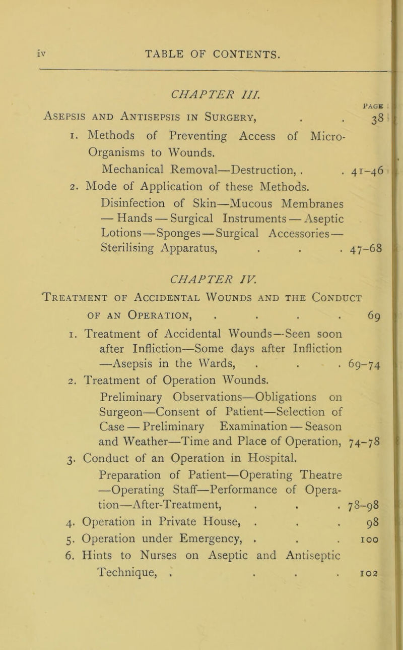 CHAPTER III. PAGE Asepsis and Antisepsis in Surgery, . . 38 1. Methods of Preventing Access of Micro- Organisms to Wounds. Mechanical Removal—Destruction, . . 41-46 2. Mode of Application of these Methods. Disinfection of Skin—Mucous Membranes — Hands — Surgical Instruments — Aseptic Lotions—Sponges — Surgical Accessories — Sterilising Apparatus, . . . 47-68 CHAPTER IV. Treatment of Accidental Wounds and the Conduct of an Operation, . . . .69 1. Treatment of Accidental Wounds—Seen soon after Infliction—Some days after Infliction —Asepsis in the Wards, . . . 69-74 2. Treatment of Operation Wounds. Preliminary Observations—Obligations on Surgeon—Consent of Patient—Selection of Case — Preliminary Examination — Season and Weather—Time and Place of Operation, 74-78 3. Conduct of an Operation in Hospital. Preparation of Patient—Operating Theatre —Operating Staff—Performance of Opera- tion—After-Treatment, . . . 7 S—98 4. Operation in Private House, . . .98 5. Operation under Emergency, . . .100 6. Hints to Nurses on Aseptic and Antiseptic Technique, . . . .102