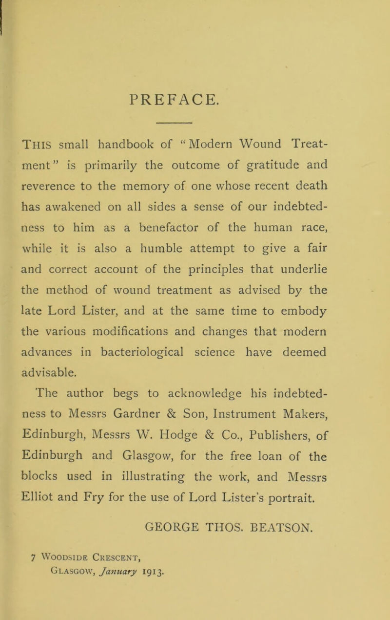 PREFACE. Tl-IIS small handbook of “Modern Wound Treat- ment ” is primarily the outcome of gratitude and reverence to the memory of one whose recent death has awakened on all sides a sense of our indebted- ness to him as a benefactor of the human race, while it is also a humble attempt to give a fair and correct account of the principles that underlie the method of wound treatment as advised by the late Lord Lister, and at the same time to embody the various modifications and changes that modern advances in bacteriological science have deemed advisable. The author begs to acknowledge his indebted- ness to Messrs Gardner & Son, Instrument Makers, Edinburgh, Messrs W. Hodge & Co., Publishers, of Edinburgh and Glasgow, for the free loan of the blocks used in illustrating the work, and Messrs Elliot and Fry for the use of Lord Lister’s portrait. GEORGE THOS. BEATSON. 7 Woodside Crescent, Glasgow, January 1913.