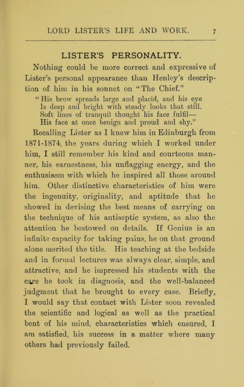 LISTER’S PERSONALITY. Nothing could be more correct and expressive of Lister’s personal appearance than Henley’s descrip- tion of him in his sonnet on “ The Chief.” “ His brow spreads large and placid, and his eye Is deep and bright with steady looks that still. Soft lines of tranquil thought his face fulfil— His face at once benign and proud and sh}^.” Recalling Lister as I knew him in Edinburgh from 1871-1874, the years during which I worked under him, I still remember his kind and courteous man- ner, his earnestness, his unflagging energy, and the enthusiasm with which he inspired all those around him. Other distinctive characteristics of him were the ingenuity, originality, and aptitude that he showed in devising the best means of carrying on the technique of his antiseptic system, as also the attention he bestowed on details. If Genius is an infinite capacity for taking pains, he on that ground alone merited the title. His teaching at the bedside and in formal lectures was always clear, simple, and attractive, and he impressed his students with the cqjre he took in diagnosis, and the well-balanced judgment that he brought to every case. Briefly, I would say that contact with Lister soon revealed the scientific and logical as well as the practical bent of his mind, characteristics which ensured, I am satisfied, his success in a matter where many others had previously failed.