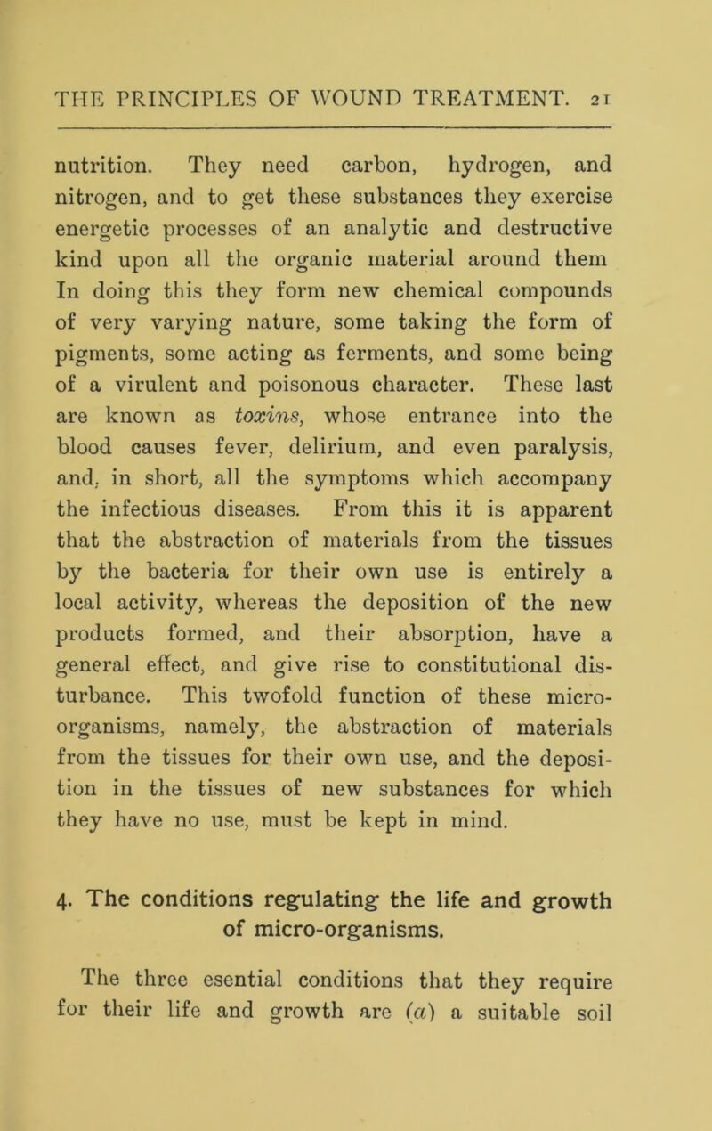 nutrition. They need carbon, hydrogen, and nitrogen, and to get these substances they exercise energetic processes of an analytic and destructive kind upon all the organic material around them In doing this they form new chemical compounds of very varying nature, some taking the form of pigments, some acting as ferments, and some being of a virulent and poisonous character. These last are known as toxins, whose entrance into the blood causes fever, delirium, and even paralysis, and, in short, all the symptoms which accompany the infectious diseases. From this it is apparent that the abstraction of materials from the tissues by the bacteria for their own use is entirely a local activity, whereas the deposition of the new products formed, and their absorption, have a general effect, and give rise to constitutional dis- turbance. This twofold function of these micro- organisms, namely, the abstraction of materials from the tissues for their own use, and the deposi- tion in the tissues of new substances for which they have no use, must be kept in mind. 4. The conditions regulating the life and growth of micro-organisms. The three esential conditions that they require for their life and growth are (a) a suitable soil