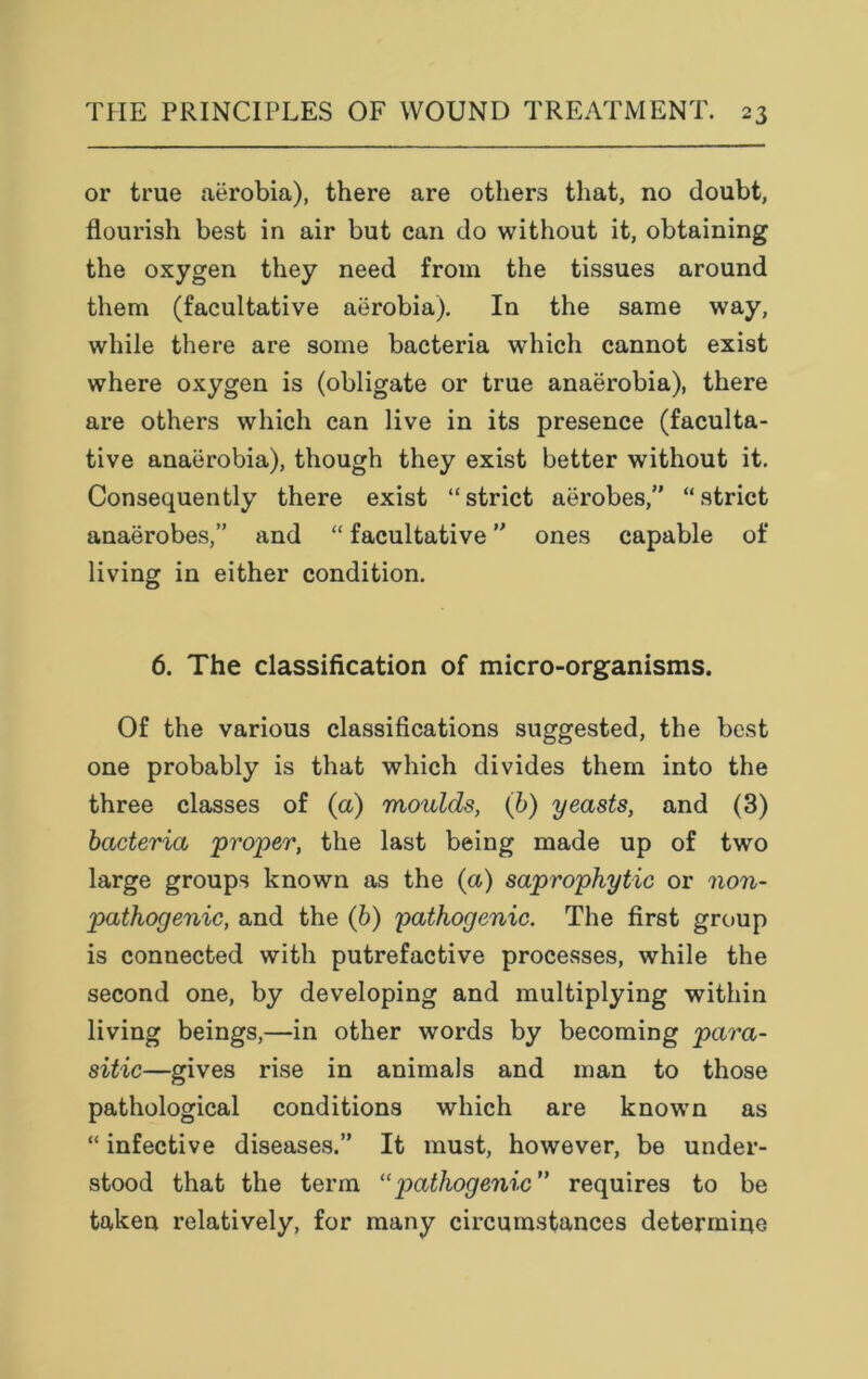 or true aerobia), there are others that, no doubt, flourish best in air but can do without it, obtaining the oxygen they need from the tissues around them (facultative aerobia). In the same way, while there are some bacteria which cannot exist where oxygen is (obligate or true anaerobia), there are others which can live in its presence (faculta- tive anaerobia), though they exist better without it. Consequently there exist “strict aerobes,” “strict anaerobes,” and “ facultative ” ones capable of living in either condition. 6. The classification of micro-organisms. Of the various classifications suggested, the best one probably is that which divides them into the three classes of (a) moulds, (b) yeasts, and (3) bacteria proper, the last being made up of two large groups known as the (a) saprophytic or non- pathogenic, and the (b) pathogenic. The first group is connected with putrefactive processes, while the second one, by developing and multiplying within living beings,—in other words by becoming para- sitic—gives rise in animals and man to those pathological conditions which are known as “ infective diseases.” It must, however, be under- stood that the term 11 pathogenic” requires to be taken relatively, for many circumstances determine