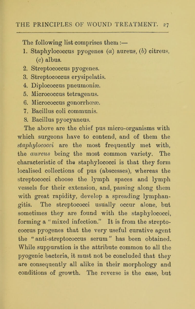 The following list comprises them:— 1. Staphylococcus pyogenes (a) aureus, (b) citreus, (c) albus. 2. Streptococcus pyogenes. 3. Streptococcus erysipelatis. 4. Diplococcus pneumonim. 5. Micrococcus tetragenus. 6. Micrococcus gonorrhcem. 7. Bacillus coli communis. 8. Bacillus pyocyaneus. The above are the chief pus micro-organisms with which surgeons have to contend, and of them the staphylococci are the most frequently met with, the aureus being the most common variety. The characteristic of the staphylococci is that they form localised collections of pus (abscesses), whereas the streptococci choose the lymph spaces and lymph vessels for their extension, and, passing along them with great rapidity, develop a spreading lymphan- gitis. The streptococci usually occur alone, but sometimes they are found with the staphylococci, forming a “ mixed infection.” It is from the strepto- coccus pyogenes that the very useful curative agent the “ anti-streptococcus serum ” has been obtained. While suppuration is the attribute common to all the pyogenic bacteria, it must not be concluded that they are consequently all alike in their morphology and conditions of growth. The reverse is the case, but