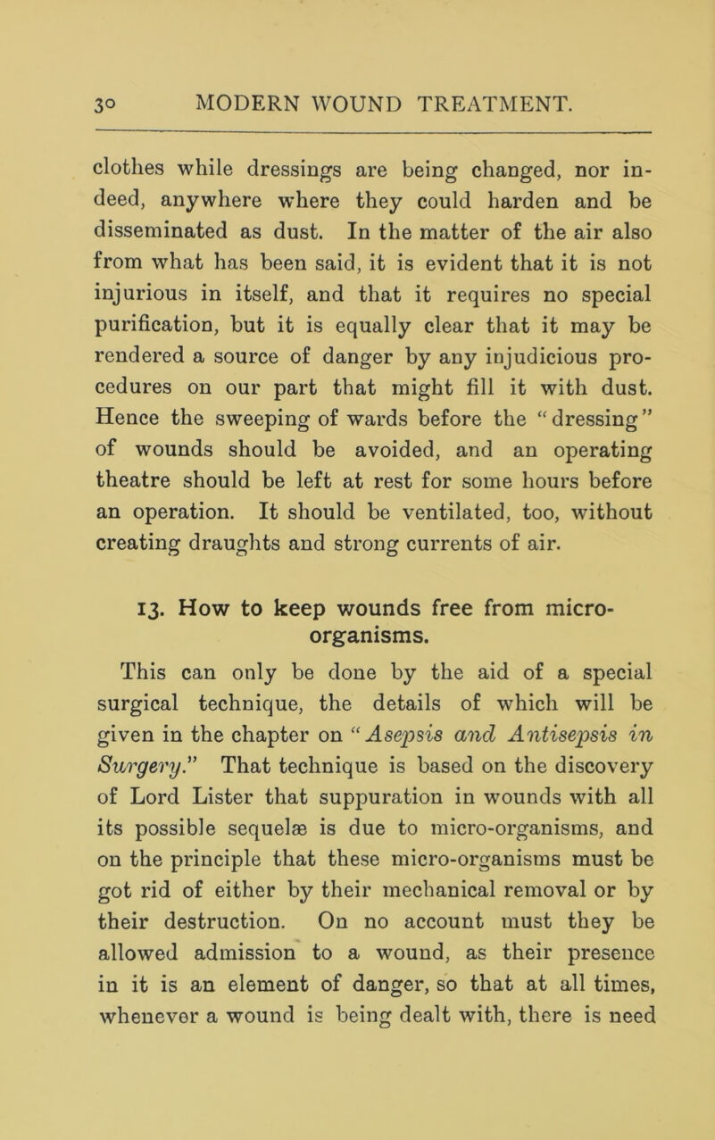 clothes while dressings are being changed, nor in- deed, anywhere where they could harden and be disseminated as dust. In the matter of the air also from what has been said, it is evident that it is not injurious in itself, and that it requires no special purification, but it is equally clear that it may be rendered a source of danger by any injudicious pro- cedures on our part that might fill it with dust. Hence the sweeping of wards before the “dressing” of wounds should be avoided, and an operating theatre should be left at rest for some hours before an operation. It should be ventilated, too, without creating draughts and strong currents of air. 13. How to keep wounds free from micro- organisms. This can only be done by the aid of a special surgical technique, the details of which will be given in the chapter on “ Asepsis and Antisepsis in Surgery.” That technique is based on the discovery of Lord Lister that suppuration in wounds with all its possible sequelae is due to micro-organisms, and on the principle that these micro-organisms must be got rid of either by their mechanical removal or by their destruction. On no account must they be allowed admission to a wound, as their presence in it is an element of danger, so that at all times, whenever a wound is being dealt with, there is need