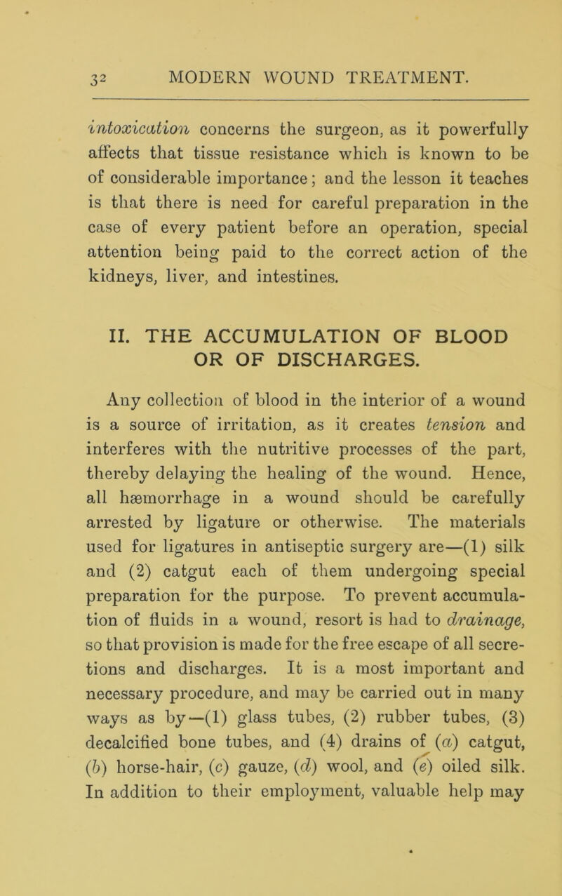 intoxication concerns the surgeon, as it powerfully affects that tissue resistance which is known to be of considerable importance; and the lesson it teaches is that there is need for careful preparation in the case of every patient before an operation, special attention being paid to the correct action of the kidneys, liver, and intestines. II. THE ACCUMULATION OF BLOOD OR OF DISCHARGES. Any collection of blood in the interior of a wound is a source of irritation, as it creates tension and interferes with the nutritive processes of the part, thereby delaying the healing of the wound. Hence, all haemorrhage in a wound should be carefully arrested by ligature or otherwise. The materials used for ligatures in antiseptic surgery are—(1) silk and (2) catgut each of them undergoing special preparation for the purpose. To prevent accumula- tion of fluids in a wound, resort is had to drainage, so that provision is made for the free escape of all secre- tions and discharges. It is a most important and necessary procedure, and may be carried out in many ways as by—(1) glass tubes, (2) rubber tubes, (3) decalcified bone tubes, and (4) drains of (a) catgut, (b) horse-hair, (c) gauze, id) wool, and (e) oiled silk. In addition to their employment, valuable help may