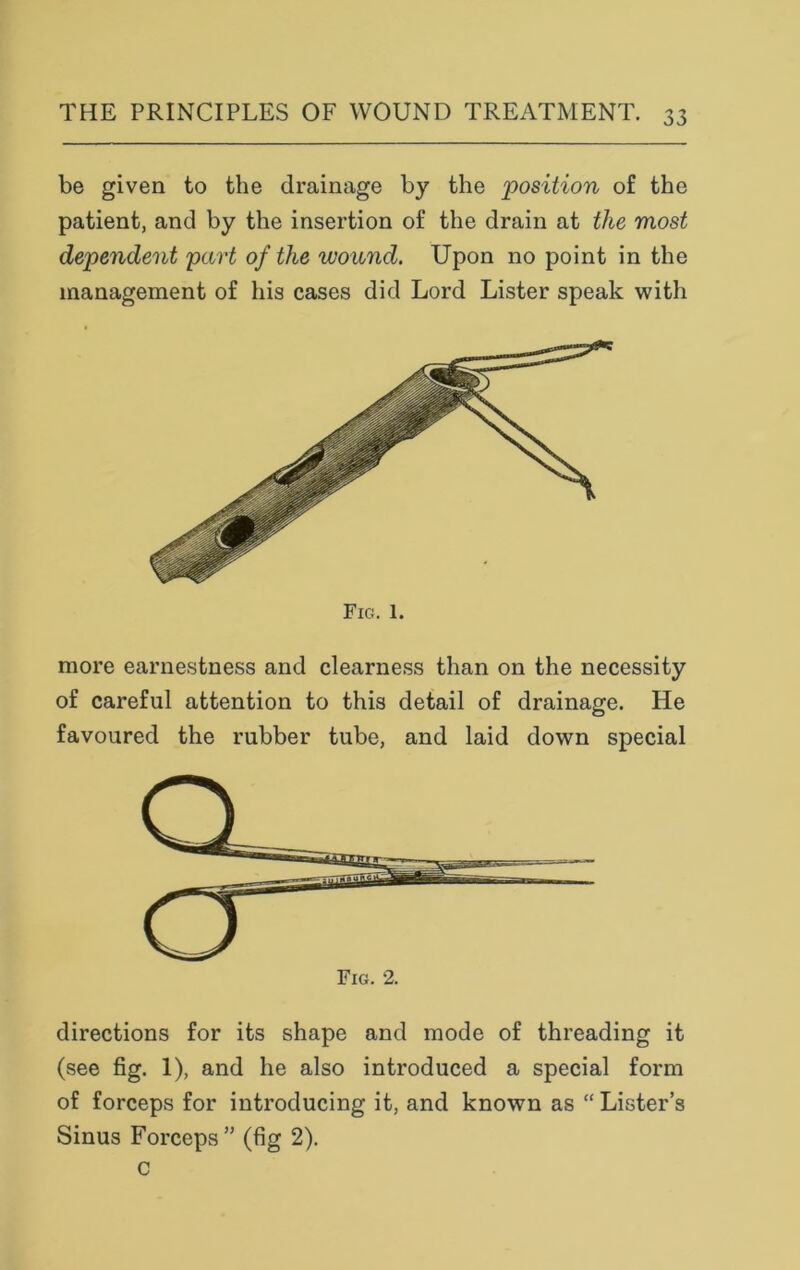 be given to the drainage by the position of the patient, and by the insertion of the drain at the most dependent part of the wound. Upon no point in the management of his cases did Lord Lister speak with Fig. 1. more earnestness and clearness than on the necessity of careful attention to this detail of drainage. He favoured the rubber tube, and laid down special directions for its shape and mode of threading it (see fig. 1), and he also introduced a special form of forceps for introducing it, and known as “Lister’s Sinus Forceps” (fig 2). c