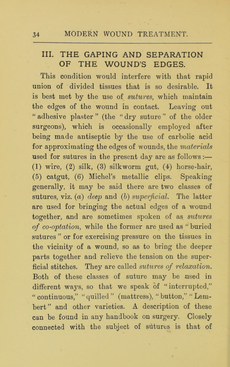 III. THE GAPING AND SEPARATION OF THE WOUND’S EDGES. This condition would interfere with that rapid union of divided tissues that is so desirable. It is best met by the use of sutures, which maintain the edges of the wound in contact. Leaving out “ adhesive plaster ” (the “ dry suture ” of the older surgeons), which is occasionally employed after being made antiseptic by the use of carbolic acid for approximating the edges of wounds, the materials used for sutures in the present day are as follows :— (1) wire, (2) silk, (3) silkworm gut, (4) horse-hair, (5) catgut, (6) Michel’s metallic clips. Speaking generally, it may be said there are two classes of sutures, viz. (a) deep and (b) superficial. The latter are used for bringing the actual edges of a wound together, and are sometimes spoken of as sutures of co-optation, while the former are used as “ buried sutures ” or for exercising pressure on the tissues in the vicinity of a wound, so as to bring the deeper parts together and relieve the tension on the super- ficial stitches. They are called sutures of relaxation. Both of these classes of suture may be -used in different ways, so that we speak of “ interrupted,” “continuous,” “quilled” (mattress), “ button,” “ Lem- bert” and other varieties. A description of these can be found in any handbook on surgery. Closely connected with the subject of sutures is that of