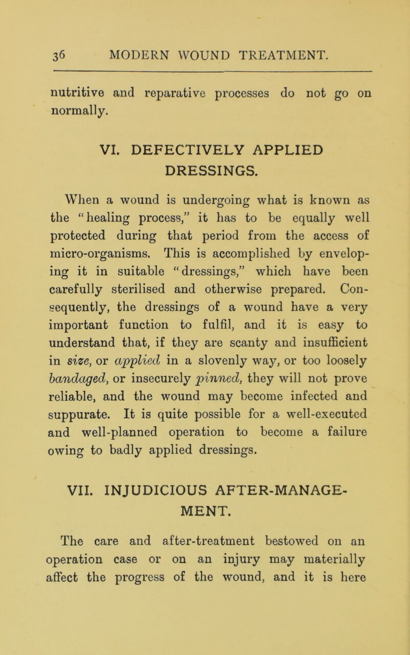 nutritive and reparative processes do not go on normally. VI. DEFECTIVELY APPLIED DRESSINGS. When a wound is undergoing what is known as the “healing process,” it has to be equally well protected during that period from the access of micro-organisms. This is accomplished by envelop- ing it in suitable “dressings,” which have been carefully sterilised and otherwise prepared. Con- sequently, the dressings of a wound have a very important function to fulfil, and it is easy to understand that, if they are scanty and insufficient in size, or applied in a slovenly way, or too loosely bandaged, or insecurely pinned, they will not prove reliable, and the wound may become infected and suppurate. It is quite possible for a well-executed and well-planned operation to become a failure owing to badly applied dressings. VII. INJUDICIOUS AFTER-MANAGE- MENT. The care and after-treatment bestowed on an operation case or on an injury may materially affect the progress of the wound, and it is here