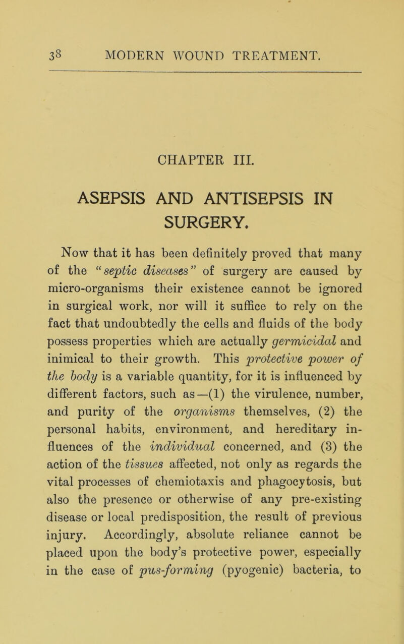 CHAPTER III. ASEPSIS AND ANTISEPSIS IN SURGERY, Now that it has been definitely proved that many of the “ septic diseases ” of surgery are caused by micro-organisms their existence cannot be ignored in surgical work, nor will it suffice to rely on the fact that undoubtedly the cells and fluids of the body possess properties which are actually germicidal and inimical to their growth. This 'protective power of the body is a variable quantity, for it is influenced by different factors, such as—(1) the virulence, number, and purity of the organisms themselves, (2) the personal habits, environment, and hereditary in- fluences of the individual concerned, and (3) the action of the tissues affected, not only as regards the vital processes of chemiotaxis and phagocytosis, but also the presence or otherwise of any pre-existing disease or local predisposition, the result of previous injury. Accordingly, absolute reliance cannot be placed upon the body’s protective power, especially in the case of pus-forming (pyogenic) bacteria, to