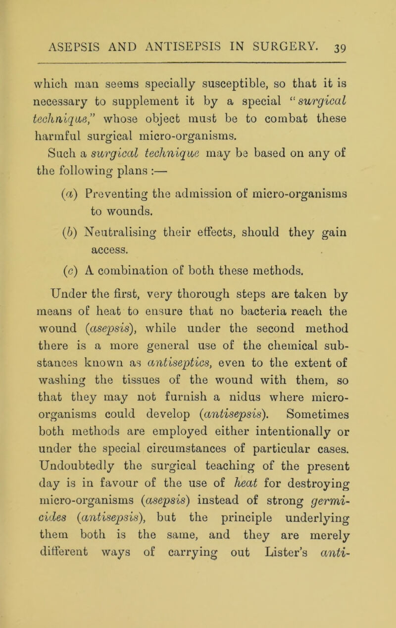 which man seems specially susceptible, so that it is necessary to supplement it by a special t!surgical technique,” whose object must be to combat these harmful surgical micro-organisms. Such a surgical technique may be based on any of the following plans :— (а) Preventing the admission of micro-organisms to wounds. (б) Neutralising their effects, should they gain access. (e) A combination of both these methods. Under the first, very thorough steps are taken by means of heat to ensure that no bacteria reach the wound (asepsis), while under the second method there is a more general use of the chemical sub- stances known as antiseptics, even to the extent of washing the tissues of the wound with them, so that they may not furnish a nidus where micro- organisms could develop (1antisepsis). Sometimes both methods are employed either intentionally or under the special circumstances of particular cases. Undoubtedly the surgical teaching of the present day is in favour of the use of heat for destroying micro-organisms (asepsis) instead of strong germi- cides (antisep>sis), but the principle underlying them both is the same, and they are merely different ways of carrying out Lister’s anti-