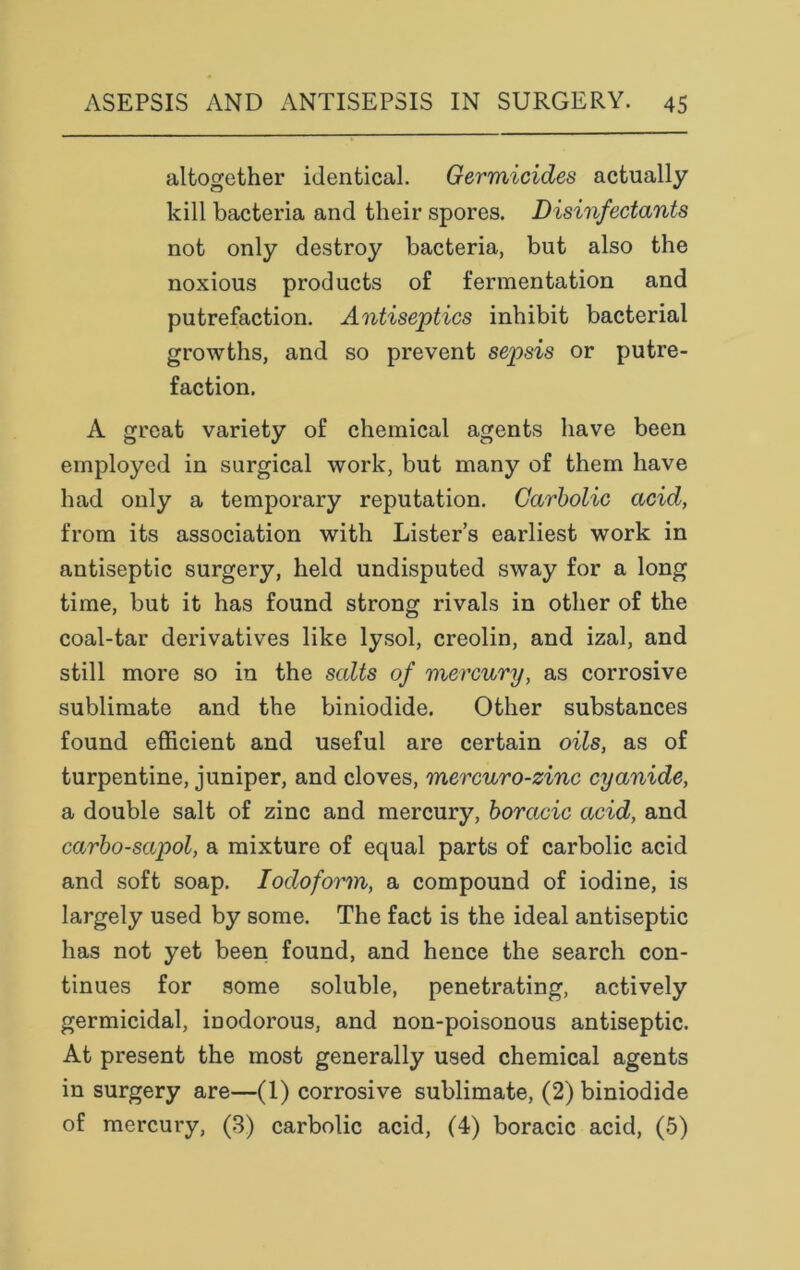 altogether identical. Germicides actually kill bacteria and their spores. Disinfectants not only destroy bacteria, but also the noxious products of fermentation and putrefaction. Antiseptics inhibit bacterial growths, and so prevent sepsis or putre- faction. A great variety of chemical agents have been employed in surgical work, but many of them have had only a temporary reputation. Carbolic acid, from its association with Lister’s earliest work in antiseptic surgery, held undisputed sway for a long time, but it has found strong rivals in other of the coal-tar derivatives like lysol, creolin, and izal, and still more so in the salts of mercury, as corrosive sublimate and the biniodide. Other substances found efficient and useful are certain oils, as of turpentine, juniper, and cloves, mercuro-zinc cyanide, a double salt of zinc and mercury, boraeic acid, and carbo-sapol, a mixture of equal parts of carbolic acid and soft soap. Iodoform, a compound of iodine, is largely used by some. The fact is the ideal antiseptic has not yet been found, and hence the search con- tinues for some soluble, penetrating, actively germicidal, inodorous, and non-poisonous antiseptic. At present the most generally used chemical agents in surgery are—(1) corrosive sublimate, (2) biniodide of mercury, (3) carbolic acid, (4) boracic acid, (5)