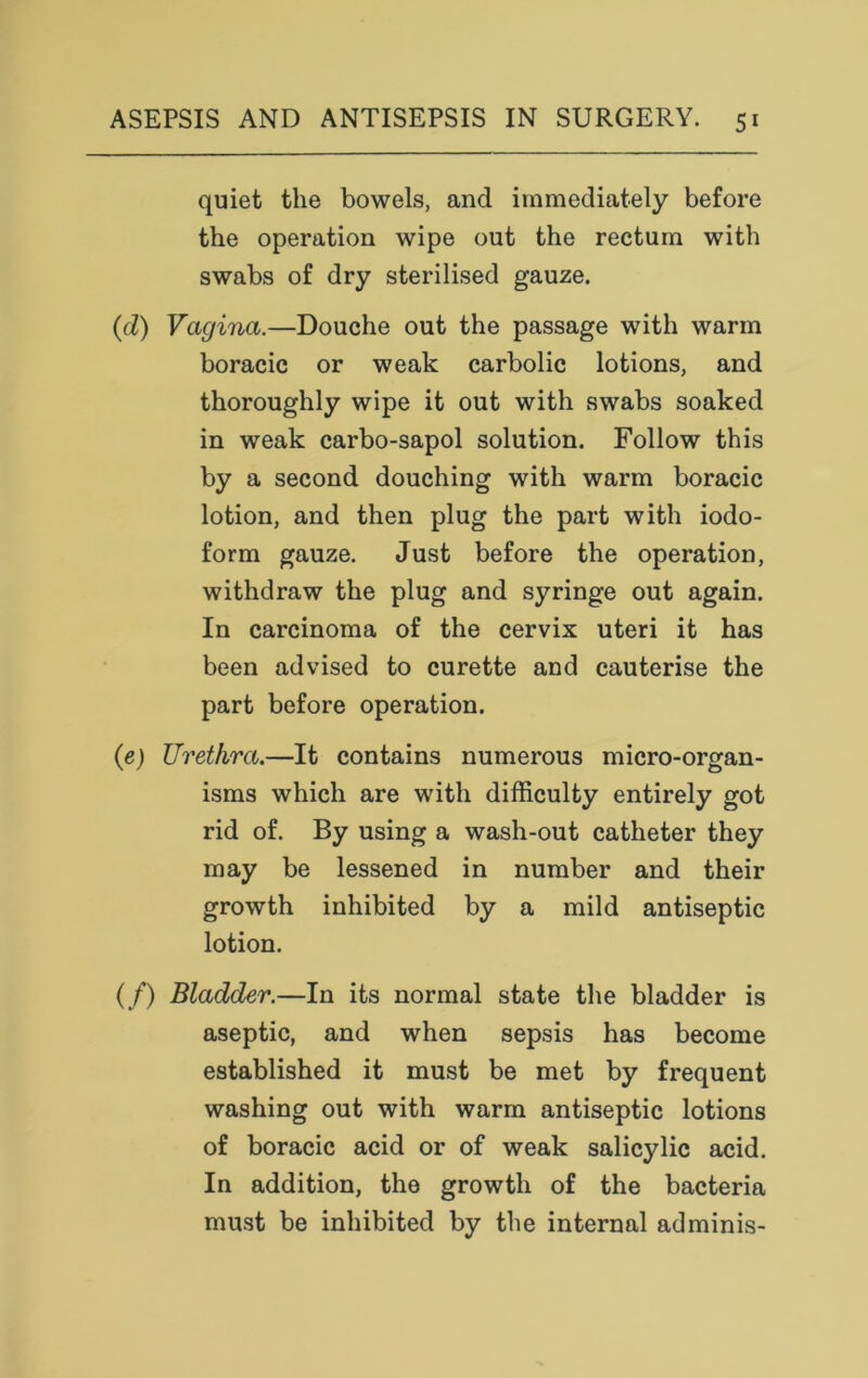 quiet the bowels, and immediately before the operation wipe out the rectum with swabs of dry sterilised gauze. (cl) Vagina.—Douche out the passage with warm boracic or weak carbolic lotions, and thoroughly wipe it out with swabs soaked in weak carbo-sapol solution. Follow this by a second douching with warm boracic lotion, and then plug the part with iodo- form gauze. Just before the operation, withdraw the plug and syringe out again. In carcinoma of the cervix uteri it has been advised to curette and cauterise the part before operation. (e) Urethra.—It contains numerous micro-organ- isms which are with difficulty entirely got rid of. By using a wash-out catheter they may be lessened in number and their growth inhibited by a mild antiseptic lotion. (/) Bladder.—In its normal state the bladder is aseptic, and when sepsis has become established it must be met by frequent washing out with warm antiseptic lotions of boracic acid or of weak salicylic acid. In addition, the growth of the bacteria must be inhibited by the internal adminis-