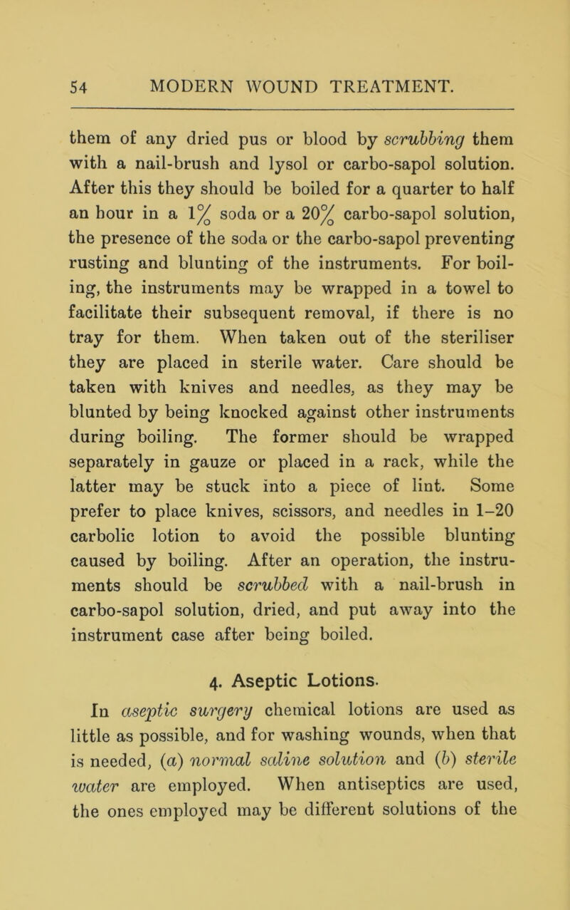 them of any dried pus or blood by scrubbing them with a nail-brush and lysol or carbo-sapol solution. After this they should be boiled for a quarter to half an hour in a 1% soda or a 20% carbo-sapol solution, the presence of the soda or the carbo-sapol preventing rusting and blunting of the instruments. For boil- ing, the instruments may be wrapped in a towel to facilitate their subsequent removal, if there is no tray for them. When taken out of the steriliser they are placed in sterile water. Care should be taken with knives and needles, as they may be blunted by being knocked against other instruments during boiling. The former should be wrapped separately in gauze or placed in a rack, while the latter may be stuck into a piece of lint. Some prefer to place knives, scissors, and needles in 1-20 carbolic lotion to avoid the possible blunting caused by boiling. After an operation, the instru- ments should be scrubbed with a nail-brush in carbo-sapol solution, dried, and put away into the instrument case after being boiled. 4. Aseptic Lotions. In aseptic surgery chemical lotions are used as little as possible, and for washing wounds, when that is needed, (a) normal saline solution and (b) sterile ivater are employed. When antiseptics are used, the ones employed may be different solutions of the