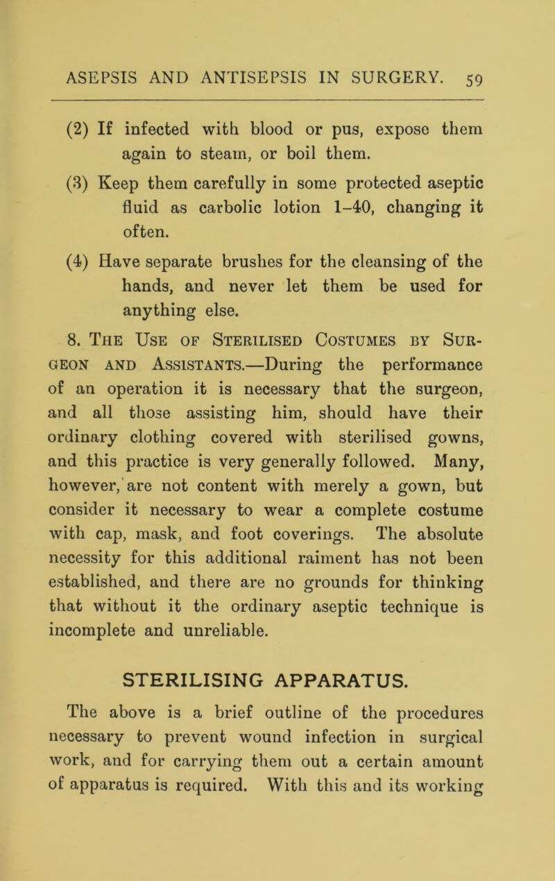 (2) If infected with blood or pus, expose them again to steam, or boil them. (3) Keep them carefully in some protected aseptic fluid as carbolic lotion 1-40, changing it often. (4) Have separate brushes for the cleansing of the hands, and never let them be used for anything else. 8. The Use of Sterilised Costumes by Sur- geon and Assistants.—During the performance of an operation it is necessary that the surgeon, and all those assisting him, should have their ordinary clothing covered with sterilised gowns, and this practice is very generally followed. Many, however, are not content with merely a gown, but consider it necessary to wear a complete costume with cap, mask, and foot coverings. The absolute necessity for this additional raiment has not been established, and there are no grounds for thinking that without it the ordinary aseptic technique is incomplete and unreliable. STERILISING APPARATUS. The above is a brief outline of the procedures necessary to prevent wound infection in surgical work, and for carrying them out a certain amount of apparatus is required. With this and its working