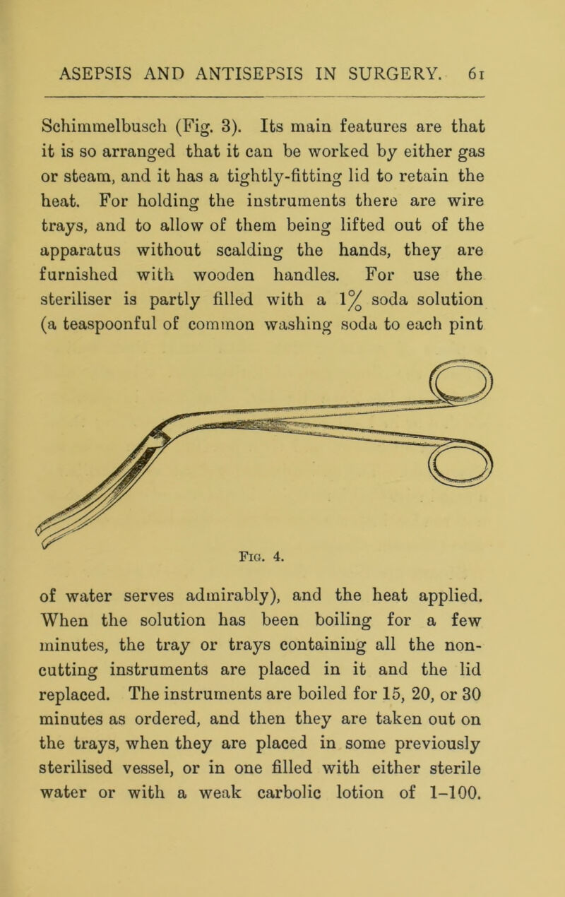 Schimmelbusch (Fig. 3). Its main features are that it is so arranged that it can be worked by either gas or steam, and it has a tightly-fitting lid to retain the heat. For holding the instruments there are wire trays, and to allow of them being lifted out of the apparatus without scalding the hands, they are furnished with wooden handles. For use the steriliser is partly filled with a \°/ soda solution (a teaspoonful of common washing soda to each pint of water serves admirably), and the heat applied. When the solution has been boiling for a few minutes, the tray or trays containing all the non- cutting instruments are placed in it and the lid replaced. The instruments are boiled for 15, 20, or 30 minutes as ordered, and then they are taken out on the trays, when they are placed in some previously sterilised vessel, or in one filled with either sterile water or with a weak carbolic lotion of 1-100.