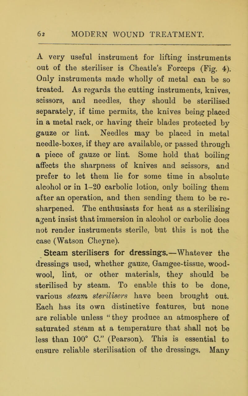 A very useful instrument for lifting instruments out of the steriliser is Cheatle's Forceps (Fig. 4). Only instruments made wholly of metal can be so treated. As regards the cutting instruments, knives, scissors, and needles, they should be sterilised separately, if time permits, the knives being placed in a metal rack, or having their blades protected by gauze or lint. Needles may be placed in metal needle-boxes, if they are available, or passed through a piece of gauze or lint. Some hold that boiling affects the sharpness of knives and scissors, and prefer to let them lie for some time in absolute alcohol or in 1-20 carbolic lotion, only boiling them after an operation, and then sending them to be re- sharpened. The enthusiasts for heat as a sterilising agent insist that immersion in alcohol or carbolic does not render instruments sterile, but this is not the case (Watson Cheyne). Steam sterilisers for dressings.—Whatever the dressings used, whether gauze, Gamgee-tissue, wood- wool, lint, or other materials, they should be sterilised by steam. To enable this to be done, various steam sterilisers have been brought out. Each has its own distinctive features, but none are reliable unless “ they produce an atmosphere of saturated steam at a temperature that shall not be less than 100° C.” (Pearson). This is essential to ensure reliable sterilisation of the dressings. Many