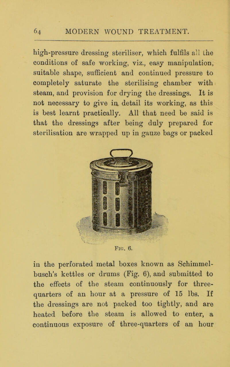 high-pressure dressing steriliser, which fulfils all the conditions of safe working, viz., easy manipulation, suitable shape, sufficient and continued pressure to completely saturate the sterilising chamber with steam, and provision for drying the dressings. It is not necessary to give in detail its working, as this is best learnt practically. All that need be said is that the dressings after being duly prepared for sterilisation are wrapped up in gauze bags or packed in the perforated metal boxes known as Schimmel- busch’s kettles or drums (Fig. 6), and submitted to the effects of the steam continuously for three- quarters of an hour at a pressure of 15 lbs. If the dressings are not packed too tightly, and are heated before the steam is allowed to enter, a continuous exposure of three-quarters of an hour