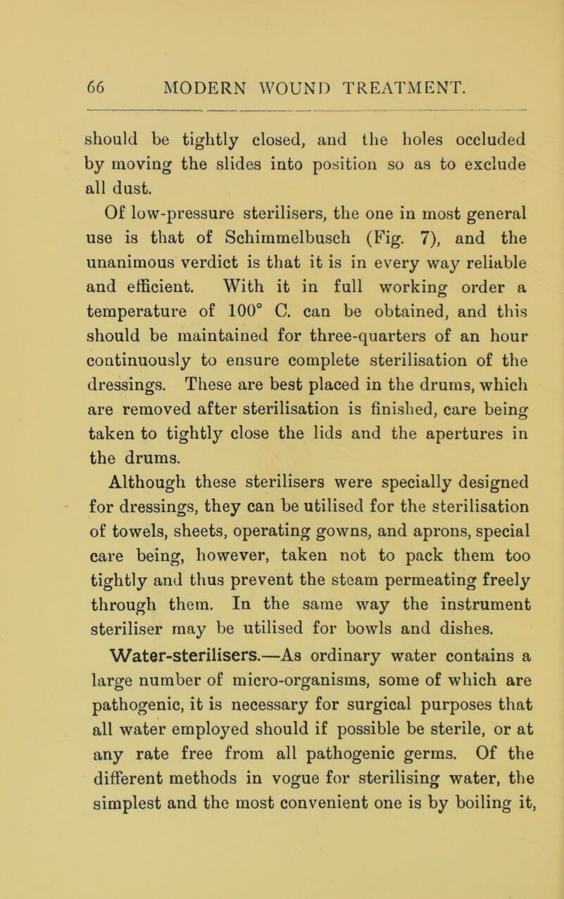 should be tightly closed, and the holes occluded by moving the slides into position so as to exclude all dust. Of low-pressure sterilisers, the one in most general use is that of Schimmelbusch (Fig. 7), and the unanimous verdict is that it is in every way reliable and efficient. With it in full working; order a temperature of 100° C. can be obtained, and this should be maintained for three-quarters of an hour continuously to ensure complete sterilisation of the dressings. These are best placed in the drums, which are removed after sterilisation is finished, care being taken to tightly close the lids and the apertures in the drums. Although these sterilisers were specially designed for dressings, they can be utilised for the sterilisation of towels, sheets, operating gowns, and aprons, special care being, however, taken not to pack them too tightly and thus prevent the steam permeating freely through them. In the same way the instrument steriliser may be utilised for bowls and dishes. Water-sterilisers.—As ordinary water contains a large number of micro-organisms, some of which are pathogenic, it is necessary for surgical purposes that all water employed should if possible be sterile, or at any rate free from all pathogenic germs. Of the different methods in vogue for sterilising water, the simplest and the most convenient one is by boiling it,