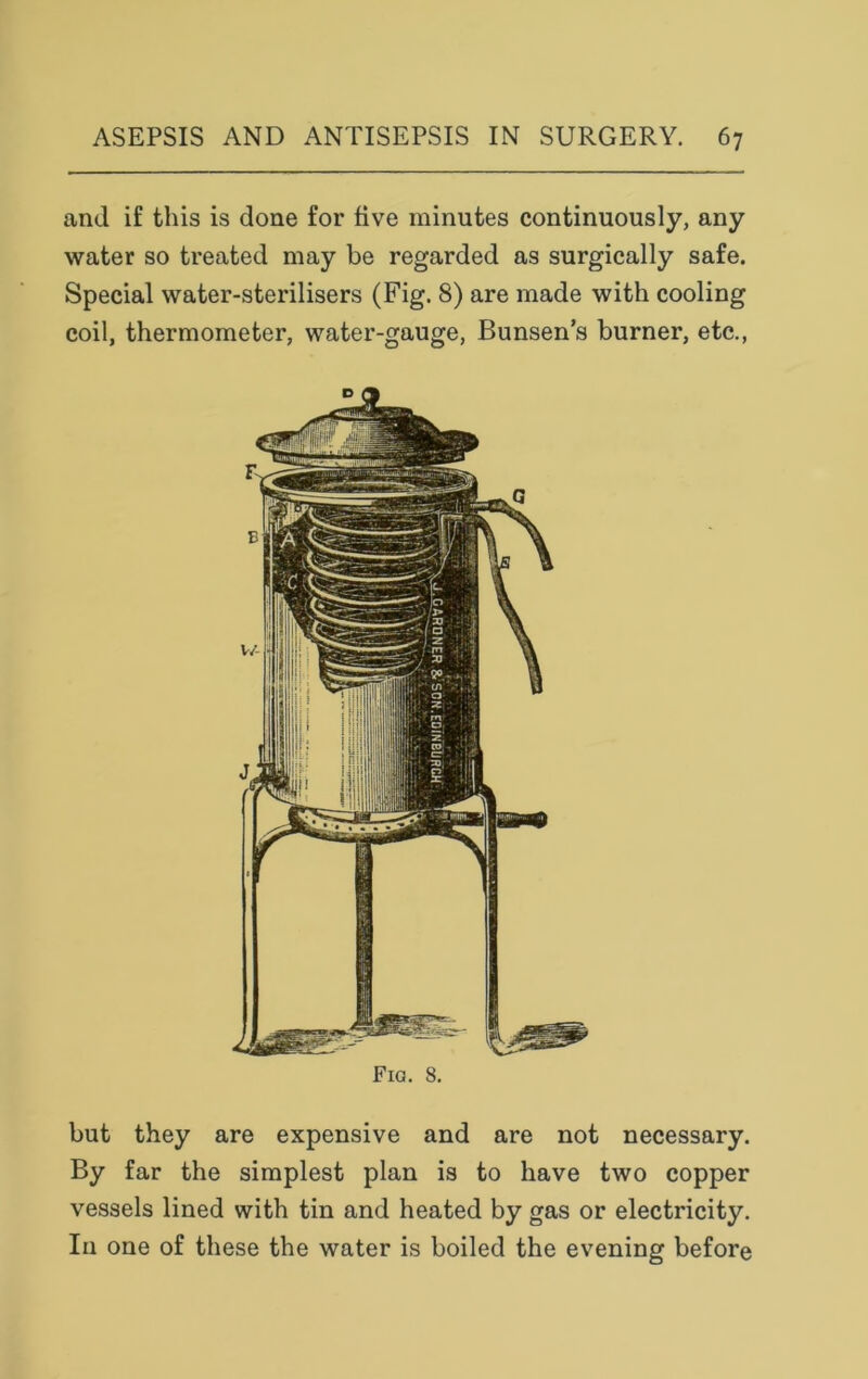 and if this is done for five minutes continuously, any water so treated may be regarded as surgically safe. Special water-sterilisers (Fig. 8) are made with cooling coil, thermometer, water-gauge, Bunsen’s burner, etc., Fio. 8. but they are expensive and are not necessary. By far the simplest plan is to have two copper vessels lined with tin and heated by gas or electricity. In one of these the water is boiled the evening before