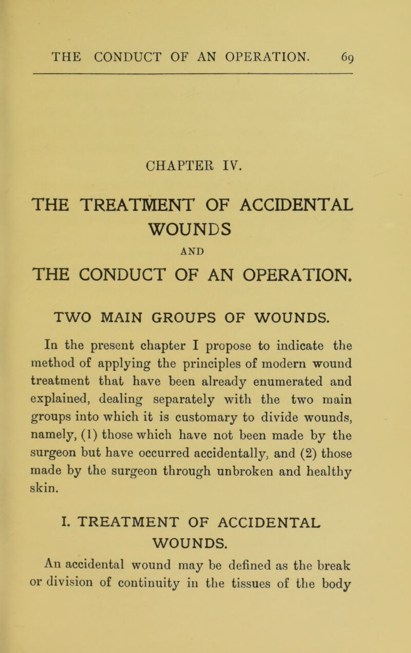 CHAPTER IV. THE TREATMENT OF ACCIDENTAL WOUNDS AND THE CONDUCT OF AN OPERATION. TWO MAIN GROUPS OF WOUNDS. In the present chapter I propose to indicate the method of applying the principles of modern wound treatment that have been already enumerated and explained, dealing separately with the two main groups into which it is customary to divide wounds, namely, (1) those which have not been made by the surgeon but have occurred accidentally, and (2) those made by the surgeon through unbroken and healthy skin. I. TREATMENT OF ACCIDENTAL WOUNDS. An accidental wound may be defined as the break or division of continuity in the tissues of the body