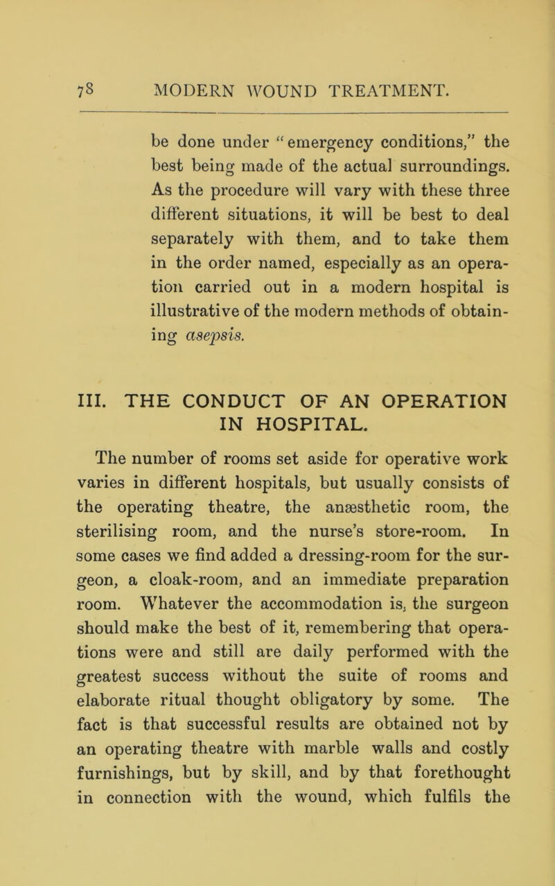 be done under “emergency conditions,” the best being made of the actual surroundings. As the procedure will vary with these three different situations, it will be best to deal separately with them, and to take them in the order named, especially as an opera- tion carried out in a modern hospital is illustrative of the modern methods of obtain- ing asepsis. III. THE CONDUCT OF AN OPERATION IN HOSPITAL. The number of rooms set aside for operative work varies in different hospitals, but usually consists of the operating theatre, the anaesthetic room, the sterilising room, and the nurse’s store-room. In some cases we find added a dressing-room for the sur- geon, a cloak-room, and an immediate preparation room. Whatever the accommodation is, the surgeon should make the best of it, remembering that opera- tions were and still are daily performed with the greatest success without the suite of rooms and elaborate ritual thought obligatory by some. The fact is that successful results are obtained not by an operating theatre with marble walls and costly furnishings, but by skill, and by that forethought in connection with the wound, which fulfils the